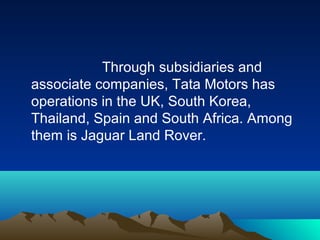 Through subsidiaries and
associate companies, Tata Motors has
operations in the UK, South Korea,
Thailand, Spain and South Africa. Among
them is Jaguar Land Rover.
 