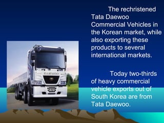 The rechristened
Tata Daewoo
Commercial Vehicles in
the Korean market, while
also exporting these
products to several
international markets.
Today two-thirds
of heavy commercial
vehicle exports out of
South Korea are from
Tata Daewoo.
 
