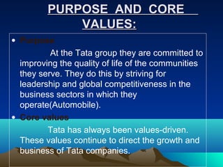 PURPOSE AND COREPURPOSE AND CORE
VALUES:VALUES:
• Purpose
At the Tata group they are committed to
improving the quality of life of the communities
they serve. They do this by striving for
leadership and global competitiveness in the
business sectors in which they
operate(Automobile).
• Core values
Tata has always been values-driven.
These values continue to direct the growth and
business of Tata companies.
 