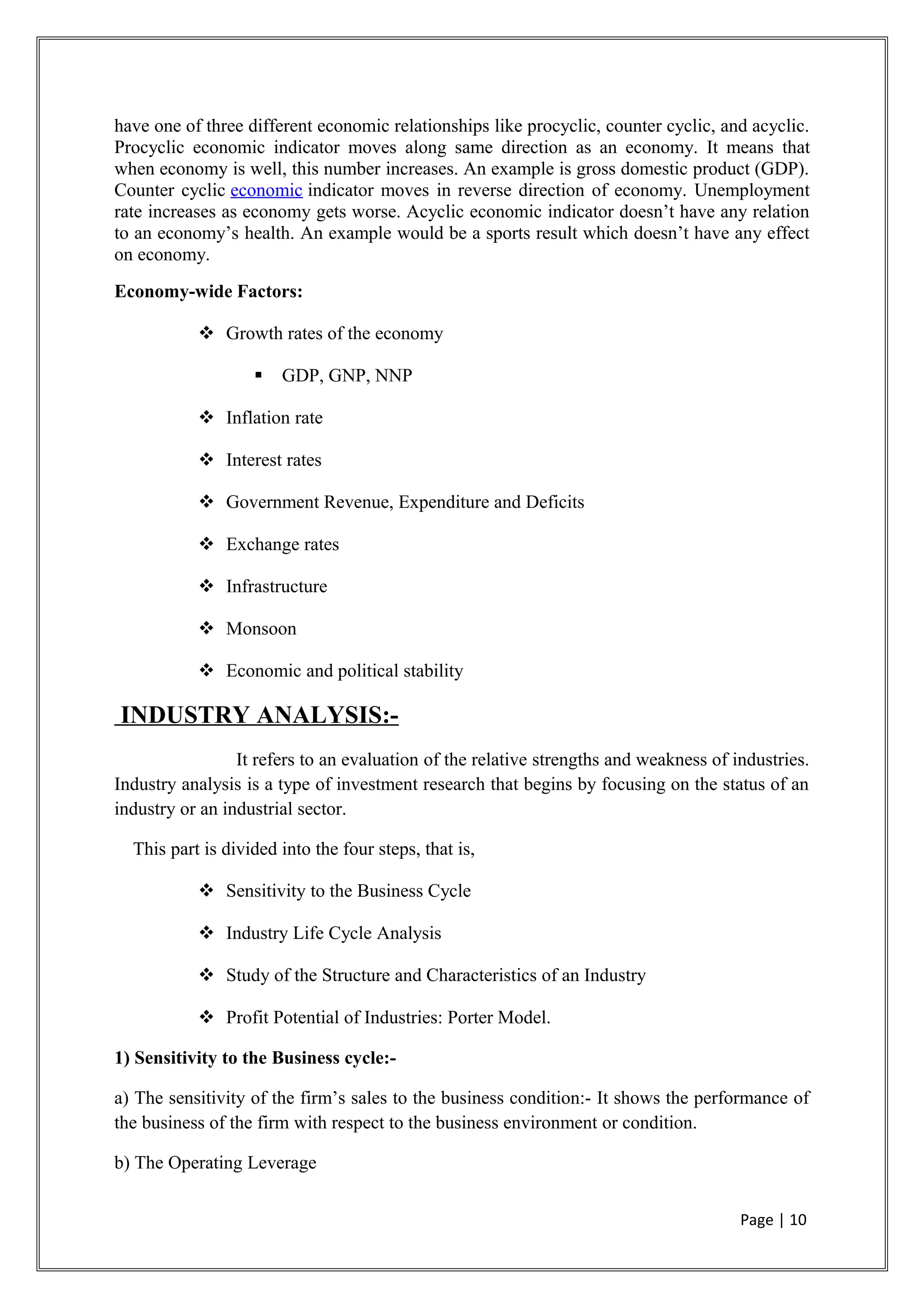 have one of three different economic relationships like procyclic, counter cyclic, and acyclic.
Procyclic economic indicator moves along same direction as an economy. It means that
when economy is well, this number increases. An example is gross domestic product (GDP).
Counter cyclic economic indicator moves in reverse direction of economy. Unemployment
rate increases as economy gets worse. Acyclic economic indicator doesn’t have any relation
to an economy’s health. An example would be a sports result which doesn’t have any effect
on economy.
Economy-wide Factors:
 Growth rates of the economy
 GDP, GNP, NNP
 Inflation rate
 Interest rates
 Government Revenue, Expenditure and Deficits
 Exchange rates
 Infrastructure
 Monsoon
 Economic and political stability
INDUSTRY ANALYSIS:-
It refers to an evaluation of the relative strengths and weakness of industries.
Industry analysis is a type of investment research that begins by focusing on the status of an
industry or an industrial sector.
This part is divided into the four steps, that is,
 Sensitivity to the Business Cycle
 Industry Life Cycle Analysis
 Study of the Structure and Characteristics of an Industry
 Profit Potential of Industries: Porter Model.
1) Sensitivity to the Business cycle:-
a) The sensitivity of the firm’s sales to the business condition:- It shows the performance of
the business of the firm with respect to the business environment or condition.
b) The Operating Leverage
Page | 10
 