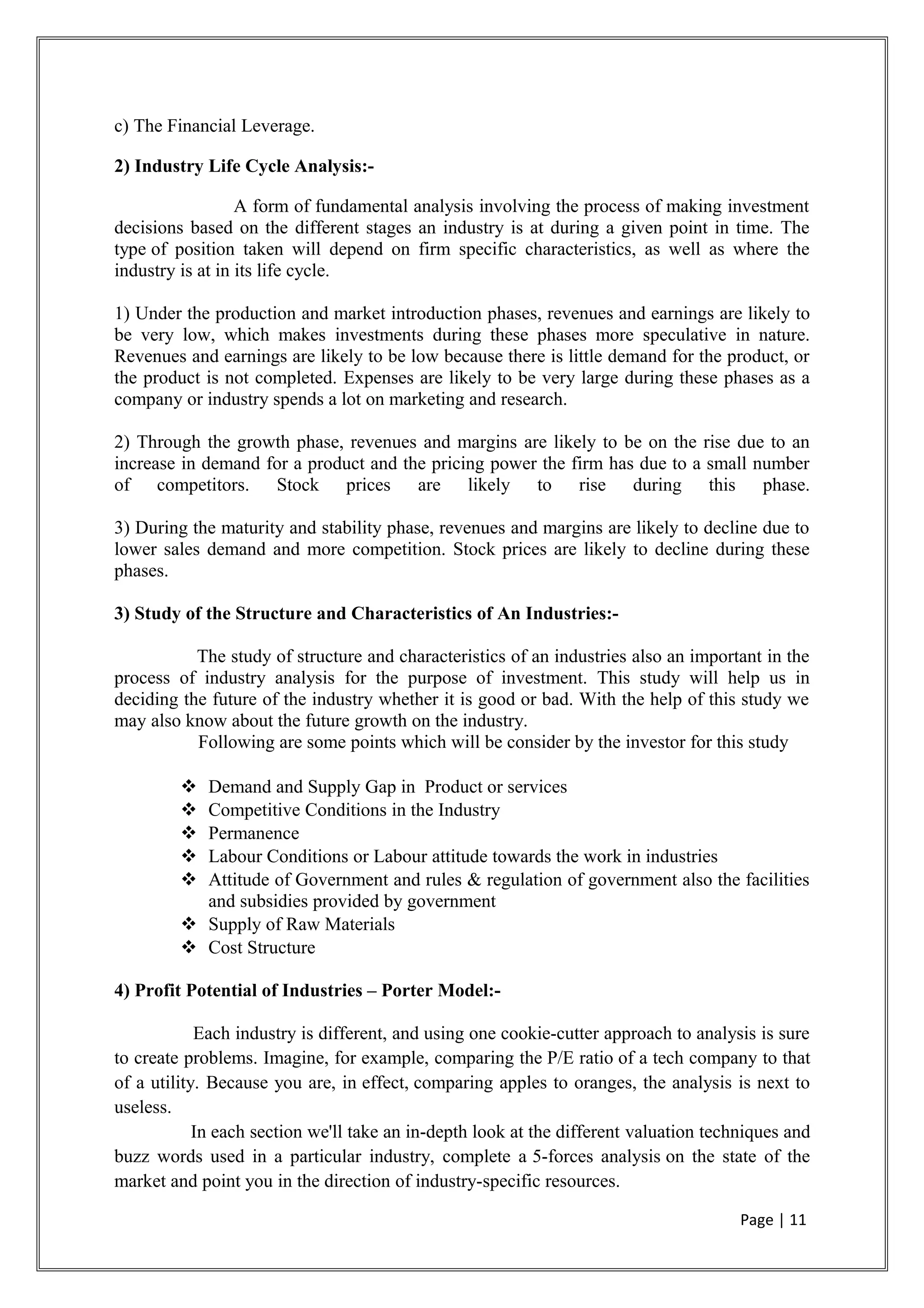 c) The Financial Leverage.
2) Industry Life Cycle Analysis:-
A form of fundamental analysis involving the process of making investment
decisions based on the different stages an industry is at during a given point in time. The
type of position taken will depend on firm specific characteristics, as well as where the
industry is at in its life cycle.
1) Under the production and market introduction phases, revenues and earnings are likely to
be very low, which makes investments during these phases more speculative in nature.
Revenues and earnings are likely to be low because there is little demand for the product, or
the product is not completed. Expenses are likely to be very large during these phases as a
company or industry spends a lot on marketing and research.
2) Through the growth phase, revenues and margins are likely to be on the rise due to an
increase in demand for a product and the pricing power the firm has due to a small number
of competitors. Stock prices are likely to rise during this phase.
3) During the maturity and stability phase, revenues and margins are likely to decline due to
lower sales demand and more competition. Stock prices are likely to decline during these
phases.
3) Study of the Structure and Characteristics of An Industries:-
The study of structure and characteristics of an industries also an important in the
process of industry analysis for the purpose of investment. This study will help us in
deciding the future of the industry whether it is good or bad. With the help of this study we
may also know about the future growth on the industry.
Following are some points which will be consider by the investor for this study
 Demand and Supply Gap in Product or services
 Competitive Conditions in the Industry
 Permanence
 Labour Conditions or Labour attitude towards the work in industries
 Attitude of Government and rules & regulation of government also the facilities
and subsidies provided by government
 Supply of Raw Materials
 Cost Structure
4) Profit Potential of Industries – Porter Model:-
Each industry is different, and using one cookie-cutter approach to analysis is sure
to create problems. Imagine, for example, comparing the P/E ratio of a tech company to that
of a utility. Because you are, in effect, comparing apples to oranges, the analysis is next to
useless.
In each section we'll take an in-depth look at the different valuation techniques and
buzz words used in a particular industry, complete a 5-forces analysis on the state of the
market and point you in the direction of industry-specific resources.
Page | 11
 
