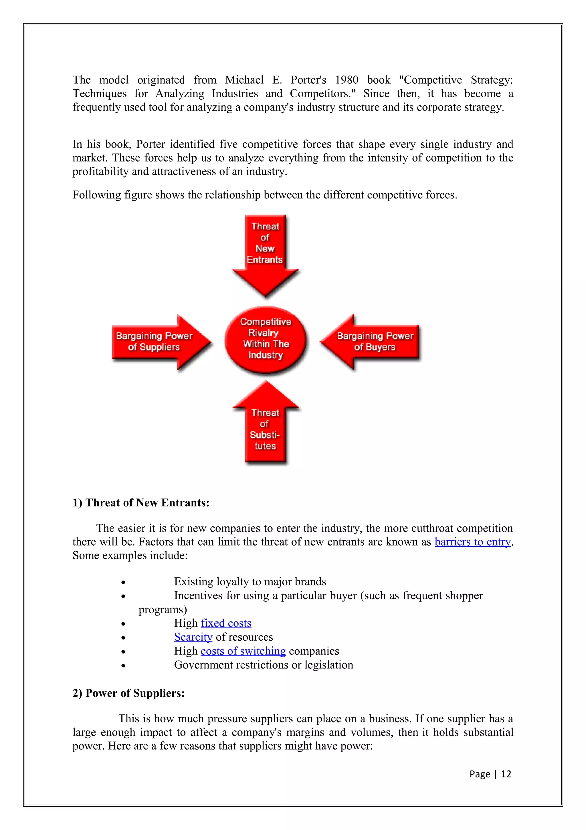 The model originated from Michael E. Porter's 1980 book "Competitive Strategy:
Techniques for Analyzing Industries and Competitors." Since then, it has become a
frequently used tool for analyzing a company's industry structure and its corporate strategy.
In his book, Porter identified five competitive forces that shape every single industry and
market. These forces help us to analyze everything from the intensity of competition to the
profitability and attractiveness of an industry.
Following figure shows the relationship between the different competitive forces.
1) Threat of New Entrants:
The easier it is for new companies to enter the industry, the more cutthroat competition
there will be. Factors that can limit the threat of new entrants are known as barriers to entry.
Some examples include:
• Existing loyalty to major brands
• Incentives for using a particular buyer (such as frequent shopper
programs)
• High fixed costs
• Scarcity of resources
• High costs of switching companies
• Government restrictions or legislation
2) Power of Suppliers:
This is how much pressure suppliers can place on a business. If one supplier has a
large enough impact to affect a company's margins and volumes, then it holds substantial
power. Here are a few reasons that suppliers might have power:
Page | 12
 