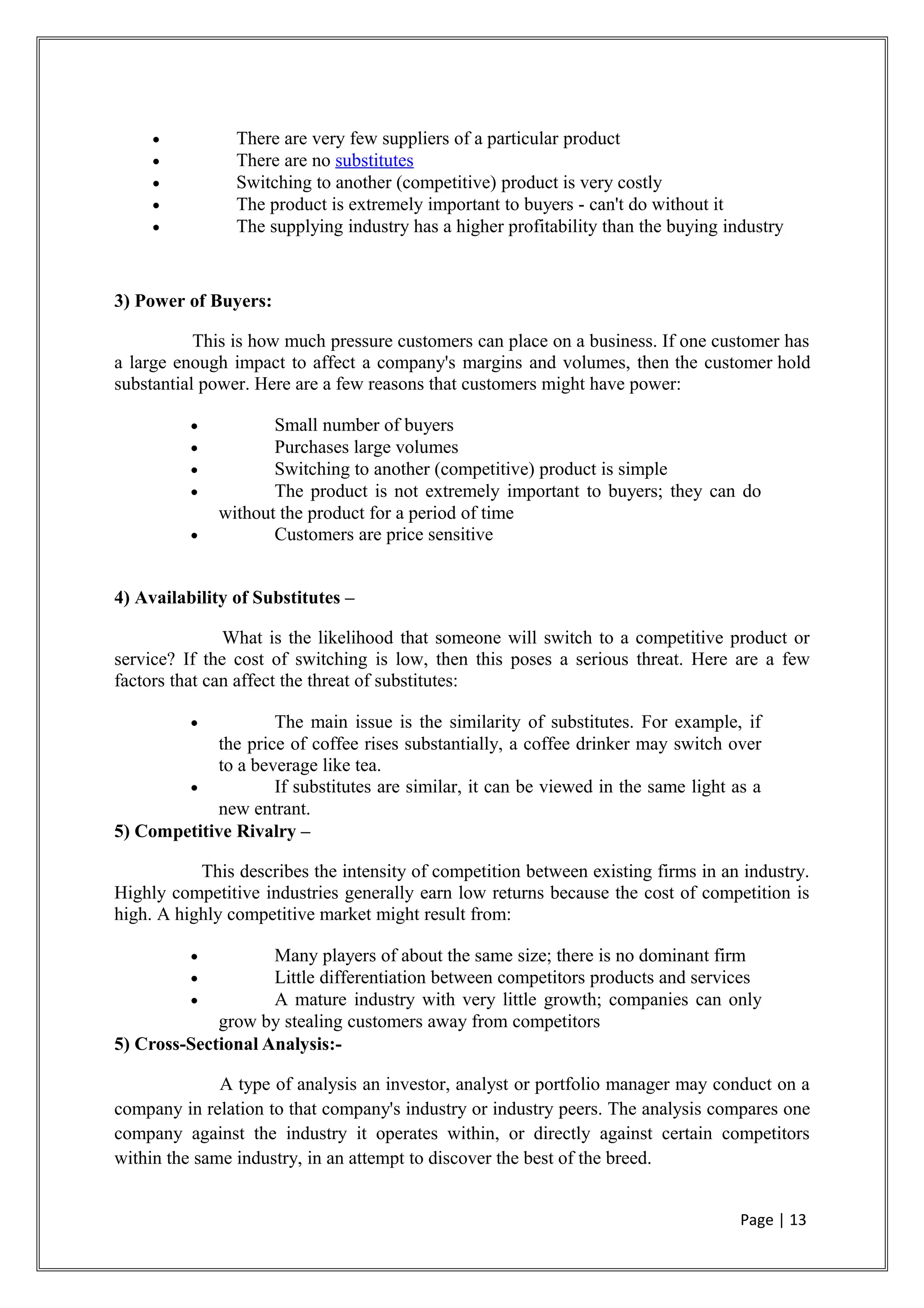 • There are very few suppliers of a particular product
• There are no substitutes
• Switching to another (competitive) product is very costly
• The product is extremely important to buyers - can't do without it
• The supplying industry has a higher profitability than the buying industry
3) Power of Buyers:
This is how much pressure customers can place on a business. If one customer has
a large enough impact to affect a company's margins and volumes, then the customer hold
substantial power. Here are a few reasons that customers might have power:
• Small number of buyers
• Purchases large volumes
• Switching to another (competitive) product is simple
• The product is not extremely important to buyers; they can do
without the product for a period of time
• Customers are price sensitive
4) Availability of Substitutes –
What is the likelihood that someone will switch to a competitive product or
service? If the cost of switching is low, then this poses a serious threat. Here are a few
factors that can affect the threat of substitutes:
• The main issue is the similarity of substitutes. For example, if
the price of coffee rises substantially, a coffee drinker may switch over
to a beverage like tea.
• If substitutes are similar, it can be viewed in the same light as a
new entrant.
5) Competitive Rivalry –
This describes the intensity of competition between existing firms in an industry.
Highly competitive industries generally earn low returns because the cost of competition is
high. A highly competitive market might result from:
• Many players of about the same size; there is no dominant firm
• Little differentiation between competitors products and services
• A mature industry with very little growth; companies can only
grow by stealing customers away from competitors
5) Cross-Sectional Analysis:-
A type of analysis an investor, analyst or portfolio manager may conduct on a
company in relation to that company's industry or industry peers. The analysis compares one
company against the industry it operates within, or directly against certain competitors
within the same industry, in an attempt to discover the best of the breed.
Page | 13
 