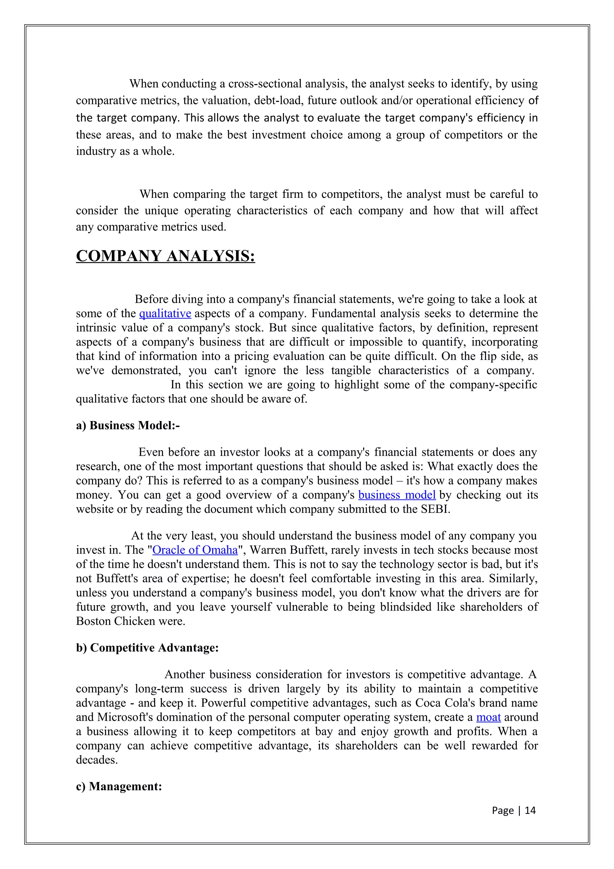 When conducting a cross-sectional analysis, the analyst seeks to identify, by using
comparative metrics, the valuation, debt-load, future outlook and/or operational efficiency of
the target company. This allows the analyst to evaluate the target company's efficiency in
these areas, and to make the best investment choice among a group of competitors or the
industry as a whole.
When comparing the target firm to competitors, the analyst must be careful to
consider the unique operating characteristics of each company and how that will affect
any comparative metrics used.
COMPANY ANALYSIS:
Before diving into a company's financial statements, we're going to take a look at
some of the qualitative aspects of a company. Fundamental analysis seeks to determine the
intrinsic value of a company's stock. But since qualitative factors, by definition, represent
aspects of a company's business that are difficult or impossible to quantify, incorporating
that kind of information into a pricing evaluation can be quite difficult. On the flip side, as
we've demonstrated, you can't ignore the less tangible characteristics of a company.
In this section we are going to highlight some of the company-specific
qualitative factors that one should be aware of.
a) Business Model:-
Even before an investor looks at a company's financial statements or does any
research, one of the most important questions that should be asked is: What exactly does the
company do? This is referred to as a company's business model – it's how a company makes
money. You can get a good overview of a company's business model by checking out its
website or by reading the document which company submitted to the SEBI.
At the very least, you should understand the business model of any company you
invest in. The "Oracle of Omaha", Warren Buffett, rarely invests in tech stocks because most
of the time he doesn't understand them. This is not to say the technology sector is bad, but it's
not Buffett's area of expertise; he doesn't feel comfortable investing in this area. Similarly,
unless you understand a company's business model, you don't know what the drivers are for
future growth, and you leave yourself vulnerable to being blindsided like shareholders of
Boston Chicken were.
b) Competitive Advantage:
Another business consideration for investors is competitive advantage. A
company's long-term success is driven largely by its ability to maintain a competitive
advantage - and keep it. Powerful competitive advantages, such as Coca Cola's brand name
and Microsoft's domination of the personal computer operating system, create a moat around
a business allowing it to keep competitors at bay and enjoy growth and profits. When a
company can achieve competitive advantage, its shareholders can be well rewarded for
decades.
c) Management:
Page | 14
 