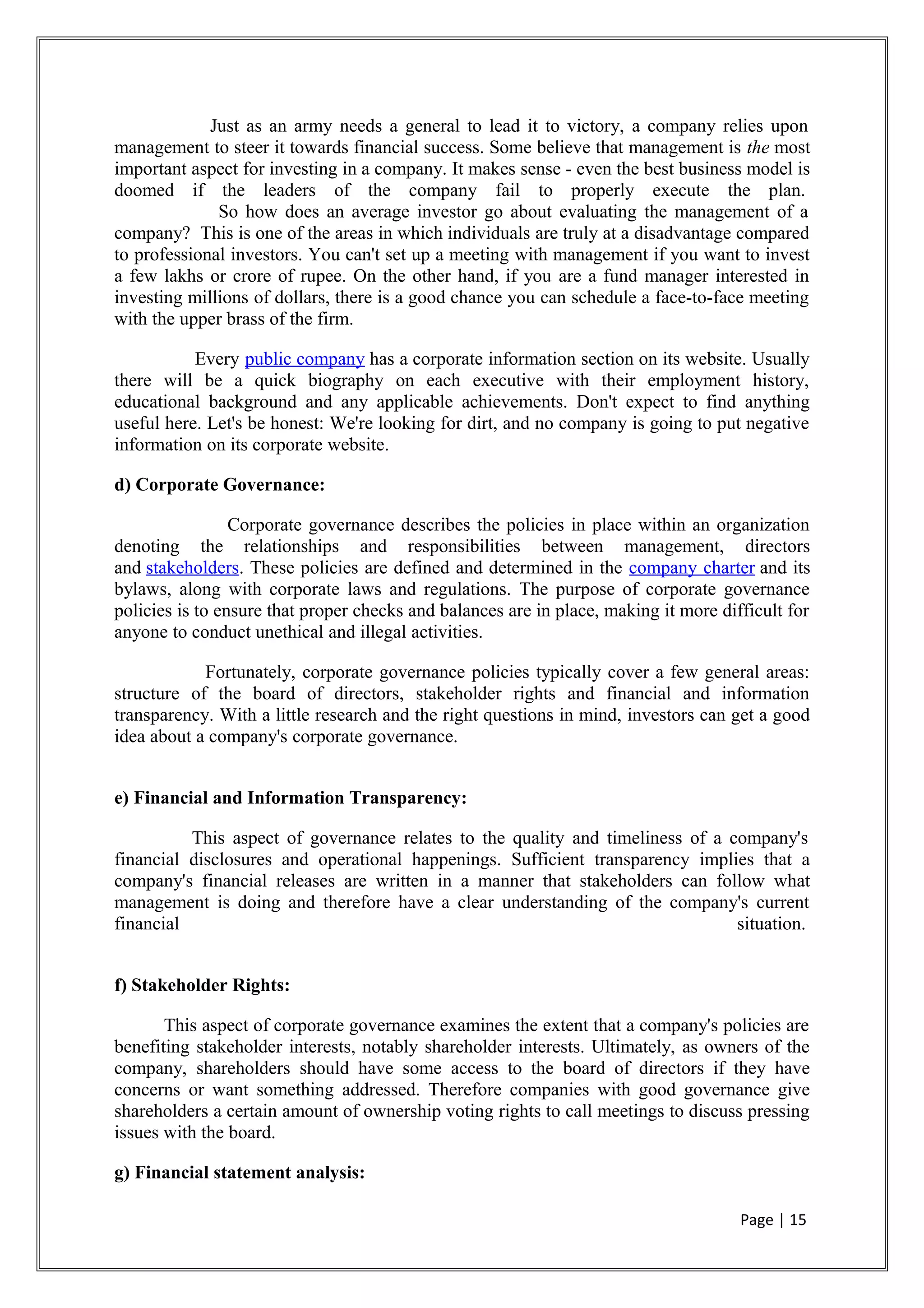 Just as an army needs a general to lead it to victory, a company relies upon
management to steer it towards financial success. Some believe that management is the most
important aspect for investing in a company. It makes sense - even the best business model is
doomed if the leaders of the company fail to properly execute the plan.
So how does an average investor go about evaluating the management of a
company? This is one of the areas in which individuals are truly at a disadvantage compared
to professional investors. You can't set up a meeting with management if you want to invest
a few lakhs or crore of rupee. On the other hand, if you are a fund manager interested in
investing millions of dollars, there is a good chance you can schedule a face-to-face meeting
with the upper brass of the firm.
Every public company has a corporate information section on its website. Usually
there will be a quick biography on each executive with their employment history,
educational background and any applicable achievements. Don't expect to find anything
useful here. Let's be honest: We're looking for dirt, and no company is going to put negative
information on its corporate website.
d) Corporate Governance:
Corporate governance describes the policies in place within an organization
denoting the relationships and responsibilities between management, directors
and stakeholders. These policies are defined and determined in the company charter and its
bylaws, along with corporate laws and regulations. The purpose of corporate governance
policies is to ensure that proper checks and balances are in place, making it more difficult for
anyone to conduct unethical and illegal activities.
Fortunately, corporate governance policies typically cover a few general areas:
structure of the board of directors, stakeholder rights and financial and information
transparency. With a little research and the right questions in mind, investors can get a good
idea about a company's corporate governance.
e) Financial and Information Transparency:
This aspect of governance relates to the quality and timeliness of a company's
financial disclosures and operational happenings. Sufficient transparency implies that a
company's financial releases are written in a manner that stakeholders can follow what
management is doing and therefore have a clear understanding of the company's current
financial situation.
f) Stakeholder Rights:
This aspect of corporate governance examines the extent that a company's policies are
benefiting stakeholder interests, notably shareholder interests. Ultimately, as owners of the
company, shareholders should have some access to the board of directors if they have
concerns or want something addressed. Therefore companies with good governance give
shareholders a certain amount of ownership voting rights to call meetings to discuss pressing
issues with the board.
g) Financial statement analysis:
Page | 15
 