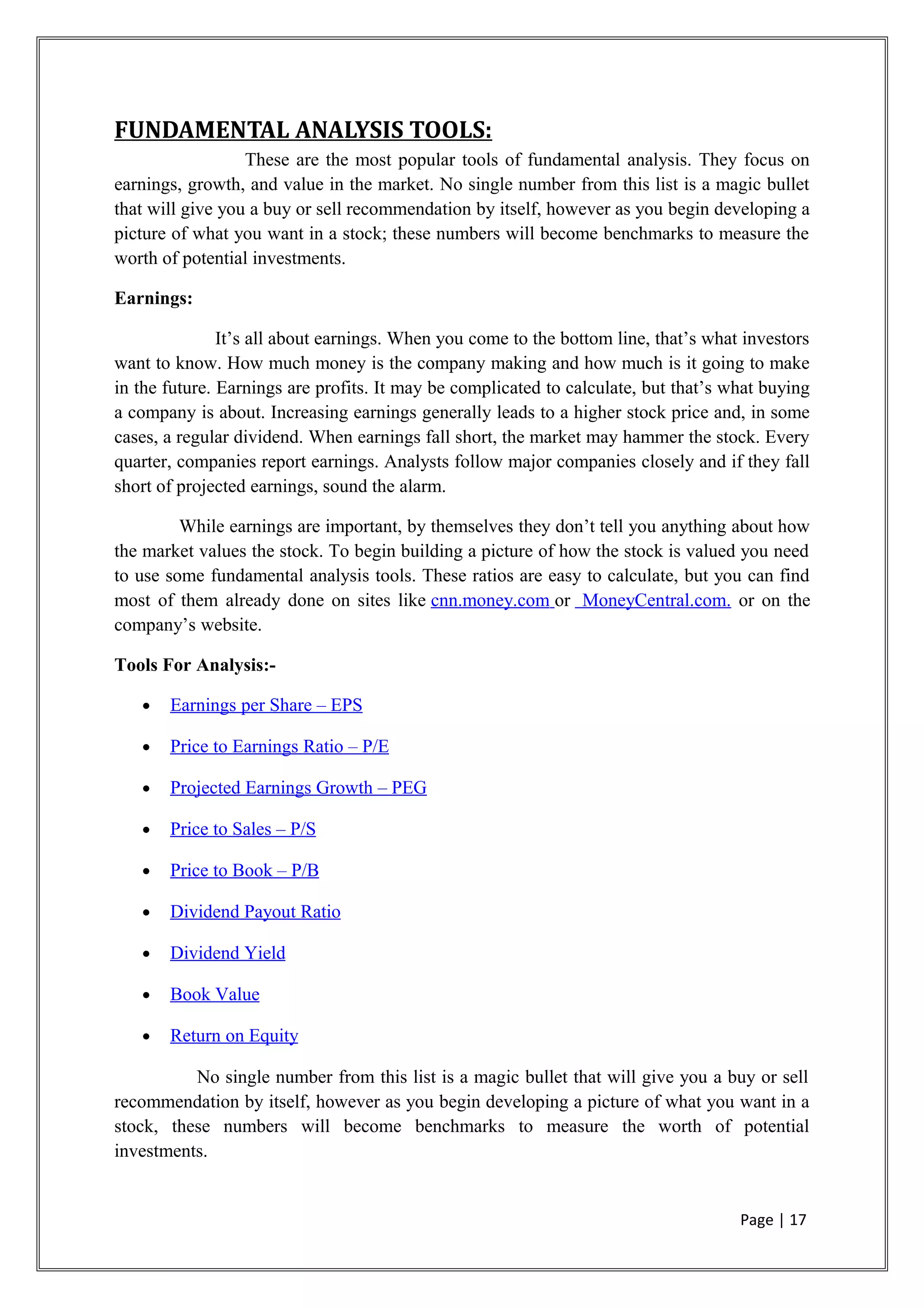 FUNDAMENTAL ANALYSIS TOOLS:
These are the most popular tools of fundamental analysis. They focus on
earnings, growth, and value in the market. No single number from this list is a magic bullet
that will give you a buy or sell recommendation by itself, however as you begin developing a
picture of what you want in a stock; these numbers will become benchmarks to measure the
worth of potential investments.
Earnings:
It’s all about earnings. When you come to the bottom line, that’s what investors
want to know. How much money is the company making and how much is it going to make
in the future. Earnings are profits. It may be complicated to calculate, but that’s what buying
a company is about. Increasing earnings generally leads to a higher stock price and, in some
cases, a regular dividend. When earnings fall short, the market may hammer the stock. Every
quarter, companies report earnings. Analysts follow major companies closely and if they fall
short of projected earnings, sound the alarm.
While earnings are important, by themselves they don’t tell you anything about how
the market values the stock. To begin building a picture of how the stock is valued you need
to use some fundamental analysis tools. These ratios are easy to calculate, but you can find
most of them already done on sites like cnn.money.com or MoneyCentral.com. or on the
company’s website.
Tools For Analysis:-
• Earnings per Share – EPS
• Price to Earnings Ratio – P/E
• Projected Earnings Growth – PEG
• Price to Sales – P/S
• Price to Book – P/B
• Dividend Payout Ratio
• Dividend Yield
• Book Value
• Return on Equity
No single number from this list is a magic bullet that will give you a buy or sell
recommendation by itself, however as you begin developing a picture of what you want in a
stock, these numbers will become benchmarks to measure the worth of potential
investments.
Page | 17
 
