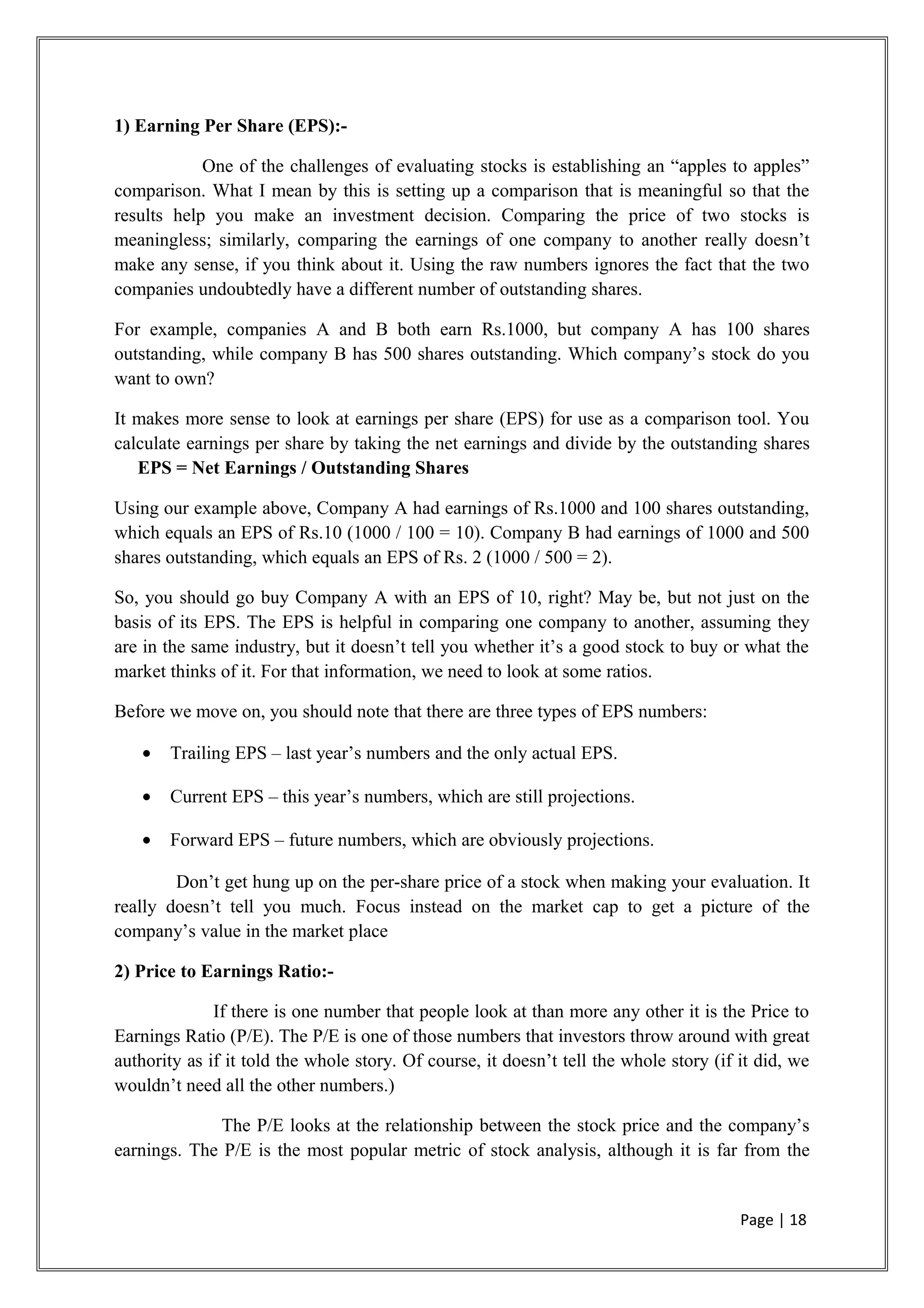 1) Earning Per Share (EPS):-
One of the challenges of evaluating stocks is establishing an “apples to apples”
comparison. What I mean by this is setting up a comparison that is meaningful so that the
results help you make an investment decision. Comparing the price of two stocks is
meaningless; similarly, comparing the earnings of one company to another really doesn’t
make any sense, if you think about it. Using the raw numbers ignores the fact that the two
companies undoubtedly have a different number of outstanding shares.
For example, companies A and B both earn Rs.1000, but company A has 100 shares
outstanding, while company B has 500 shares outstanding. Which company’s stock do you
want to own?
It makes more sense to look at earnings per share (EPS) for use as a comparison tool. You
calculate earnings per share by taking the net earnings and divide by the outstanding shares
EPS = Net Earnings / Outstanding Shares
Using our example above, Company A had earnings of Rs.1000 and 100 shares outstanding,
which equals an EPS of Rs.10 (1000 / 100 = 10). Company B had earnings of 1000 and 500
shares outstanding, which equals an EPS of Rs. 2 (1000 / 500 = 2).
So, you should go buy Company A with an EPS of 10, right? May be, but not just on the
basis of its EPS. The EPS is helpful in comparing one company to another, assuming they
are in the same industry, but it doesn’t tell you whether it’s a good stock to buy or what the
market thinks of it. For that information, we need to look at some ratios.
Before we move on, you should note that there are three types of EPS numbers:
• Trailing EPS – last year’s numbers and the only actual EPS.
• Current EPS – this year’s numbers, which are still projections.
• Forward EPS – future numbers, which are obviously projections.
Don’t get hung up on the per-share price of a stock when making your evaluation. It
really doesn’t tell you much. Focus instead on the market cap to get a picture of the
company’s value in the market place
2) Price to Earnings Ratio:-
If there is one number that people look at than more any other it is the Price to
Earnings Ratio (P/E). The P/E is one of those numbers that investors throw around with great
authority as if it told the whole story. Of course, it doesn’t tell the whole story (if it did, we
wouldn’t need all the other numbers.)
The P/E looks at the relationship between the stock price and the company’s
earnings. The P/E is the most popular metric of stock analysis, although it is far from the
Page | 18
 