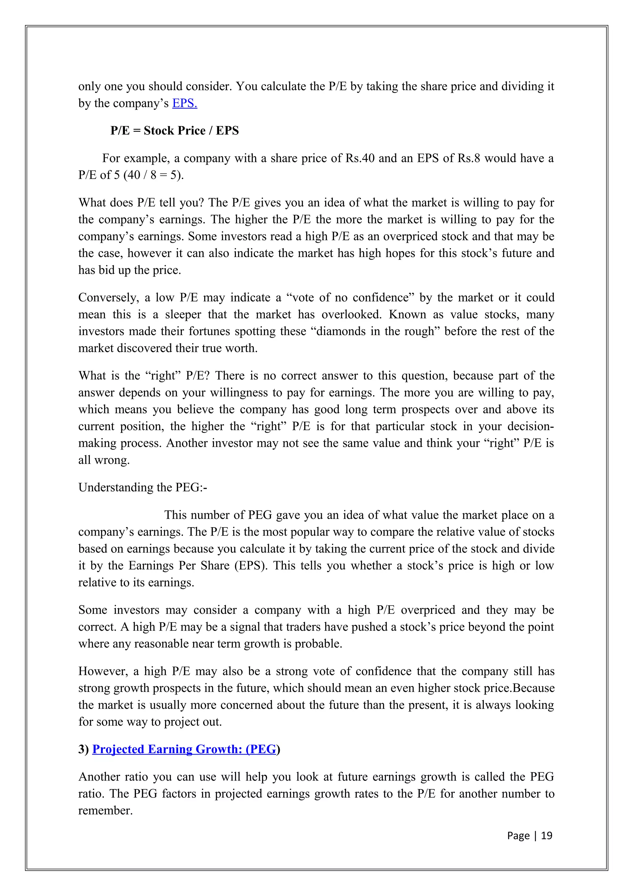 only one you should consider. You calculate the P/E by taking the share price and dividing it
by the company’s EPS.
P/E = Stock Price / EPS
For example, a company with a share price of Rs.40 and an EPS of Rs.8 would have a
P/E of 5 (40 / 8 = 5).
What does P/E tell you? The P/E gives you an idea of what the market is willing to pay for
the company’s earnings. The higher the P/E the more the market is willing to pay for the
company’s earnings. Some investors read a high P/E as an overpriced stock and that may be
the case, however it can also indicate the market has high hopes for this stock’s future and
has bid up the price.
Conversely, a low P/E may indicate a “vote of no confidence” by the market or it could
mean this is a sleeper that the market has overlooked. Known as value stocks, many
investors made their fortunes spotting these “diamonds in the rough” before the rest of the
market discovered their true worth.
What is the “right” P/E? There is no correct answer to this question, because part of the
answer depends on your willingness to pay for earnings. The more you are willing to pay,
which means you believe the company has good long term prospects over and above its
current position, the higher the “right” P/E is for that particular stock in your decision-
making process. Another investor may not see the same value and think your “right” P/E is
all wrong.
Understanding the PEG:-
This number of PEG gave you an idea of what value the market place on a
company’s earnings. The P/E is the most popular way to compare the relative value of stocks
based on earnings because you calculate it by taking the current price of the stock and divide
it by the Earnings Per Share (EPS). This tells you whether a stock’s price is high or low
relative to its earnings.
Some investors may consider a company with a high P/E overpriced and they may be
correct. A high P/E may be a signal that traders have pushed a stock’s price beyond the point
where any reasonable near term growth is probable.
However, a high P/E may also be a strong vote of confidence that the company still has
strong growth prospects in the future, which should mean an even higher stock price.Because
the market is usually more concerned about the future than the present, it is always looking
for some way to project out.
3) Projected Earning Growth: (PEG)
Another ratio you can use will help you look at future earnings growth is called the PEG
ratio. The PEG factors in projected earnings growth rates to the P/E for another number to
remember.
Page | 19
 