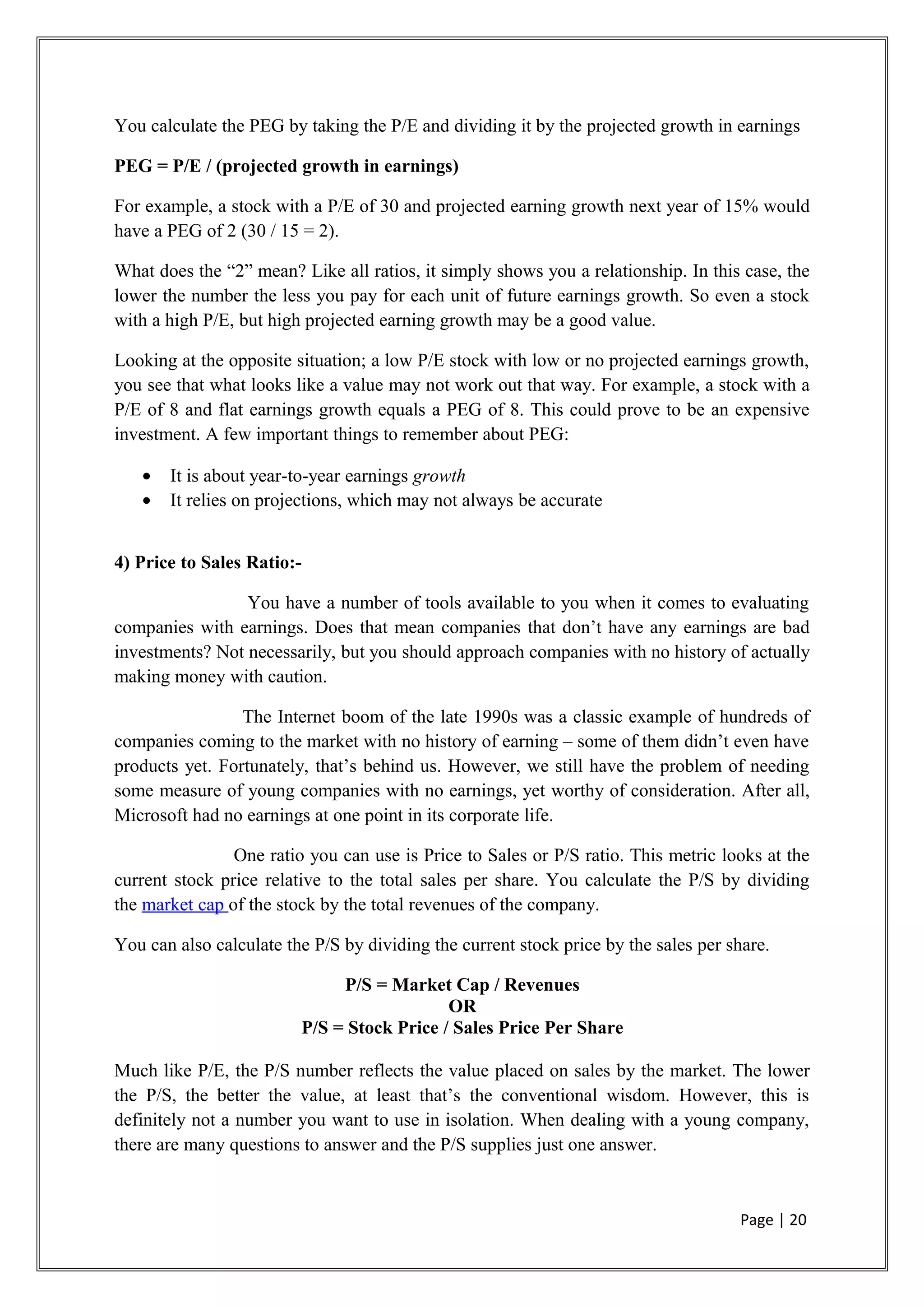 You calculate the PEG by taking the P/E and dividing it by the projected growth in earnings
PEG = P/E / (projected growth in earnings)
For example, a stock with a P/E of 30 and projected earning growth next year of 15% would
have a PEG of 2 (30 / 15 = 2).
What does the “2” mean? Like all ratios, it simply shows you a relationship. In this case, the
lower the number the less you pay for each unit of future earnings growth. So even a stock
with a high P/E, but high projected earning growth may be a good value.
Looking at the opposite situation; a low P/E stock with low or no projected earnings growth,
you see that what looks like a value may not work out that way. For example, a stock with a
P/E of 8 and flat earnings growth equals a PEG of 8. This could prove to be an expensive
investment. A few important things to remember about PEG:
• It is about year-to-year earnings growth
• It relies on projections, which may not always be accurate
4) Price to Sales Ratio:-
You have a number of tools available to you when it comes to evaluating
companies with earnings. Does that mean companies that don’t have any earnings are bad
investments? Not necessarily, but you should approach companies with no history of actually
making money with caution.
The Internet boom of the late 1990s was a classic example of hundreds of
companies coming to the market with no history of earning – some of them didn’t even have
products yet. Fortunately, that’s behind us. However, we still have the problem of needing
some measure of young companies with no earnings, yet worthy of consideration. After all,
Microsoft had no earnings at one point in its corporate life.
One ratio you can use is Price to Sales or P/S ratio. This metric looks at the
current stock price relative to the total sales per share. You calculate the P/S by dividing
the market cap of the stock by the total revenues of the company.
You can also calculate the P/S by dividing the current stock price by the sales per share.
P/S = Market Cap / Revenues
OR
P/S = Stock Price / Sales Price Per Share
Much like P/E, the P/S number reflects the value placed on sales by the market. The lower
the P/S, the better the value, at least that’s the conventional wisdom. However, this is
definitely not a number you want to use in isolation. When dealing with a young company,
there are many questions to answer and the P/S supplies just one answer.
Page | 20
 