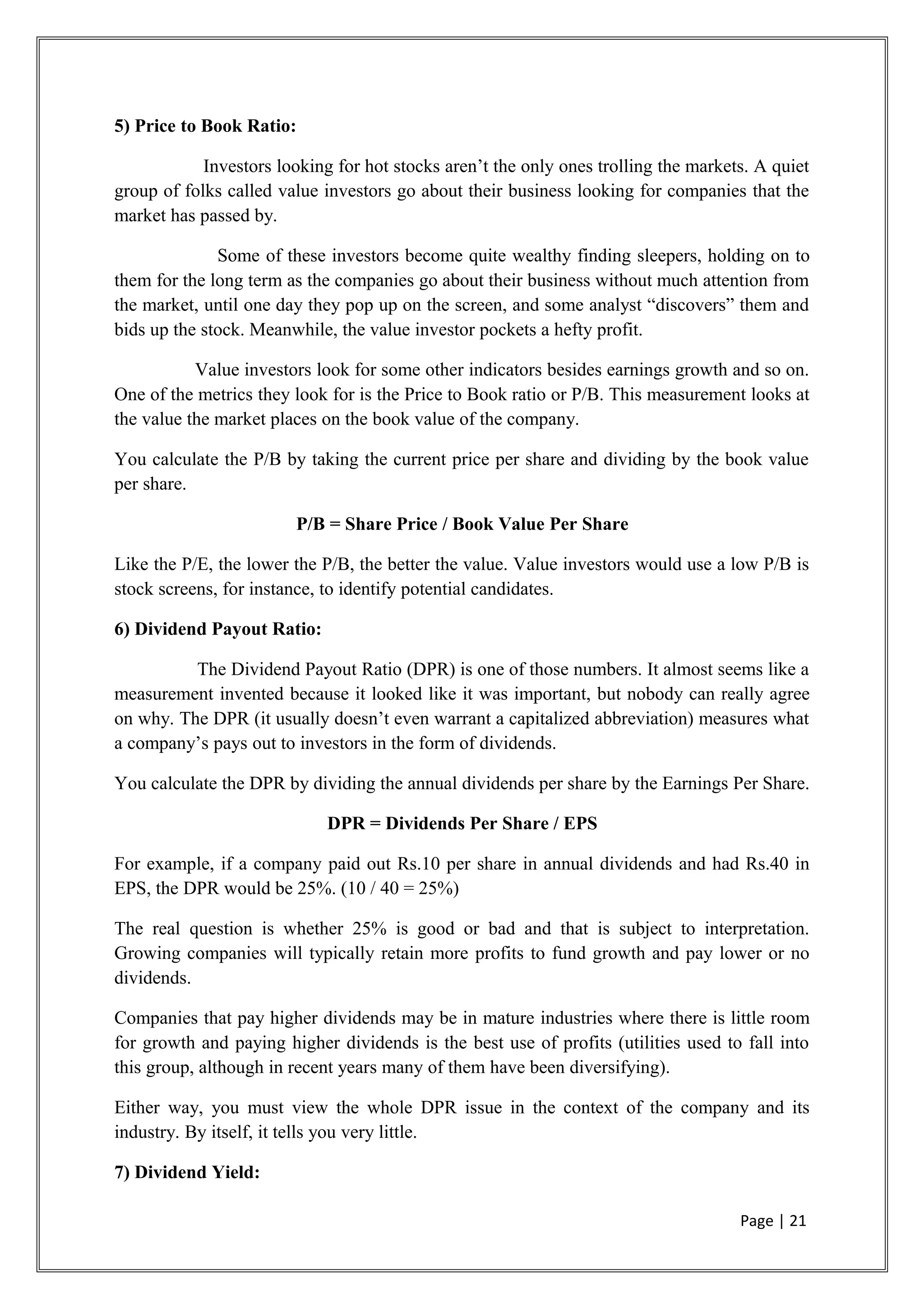 5) Price to Book Ratio:
Investors looking for hot stocks aren’t the only ones trolling the markets. A quiet
group of folks called value investors go about their business looking for companies that the
market has passed by.
Some of these investors become quite wealthy finding sleepers, holding on to
them for the long term as the companies go about their business without much attention from
the market, until one day they pop up on the screen, and some analyst “discovers” them and
bids up the stock. Meanwhile, the value investor pockets a hefty profit.
Value investors look for some other indicators besides earnings growth and so on.
One of the metrics they look for is the Price to Book ratio or P/B. This measurement looks at
the value the market places on the book value of the company.
You calculate the P/B by taking the current price per share and dividing by the book value
per share.
P/B = Share Price / Book Value Per Share
Like the P/E, the lower the P/B, the better the value. Value investors would use a low P/B is
stock screens, for instance, to identify potential candidates.
6) Dividend Payout Ratio:
The Dividend Payout Ratio (DPR) is one of those numbers. It almost seems like a
measurement invented because it looked like it was important, but nobody can really agree
on why. The DPR (it usually doesn’t even warrant a capitalized abbreviation) measures what
a company’s pays out to investors in the form of dividends.
You calculate the DPR by dividing the annual dividends per share by the Earnings Per Share.
DPR = Dividends Per Share / EPS
For example, if a company paid out Rs.10 per share in annual dividends and had Rs.40 in
EPS, the DPR would be 25%. (10 / 40 = 25%)
The real question is whether 25% is good or bad and that is subject to interpretation.
Growing companies will typically retain more profits to fund growth and pay lower or no
dividends.
Companies that pay higher dividends may be in mature industries where there is little room
for growth and paying higher dividends is the best use of profits (utilities used to fall into
this group, although in recent years many of them have been diversifying).
Either way, you must view the whole DPR issue in the context of the company and its
industry. By itself, it tells you very little.
7) Dividend Yield:
Page | 21
 