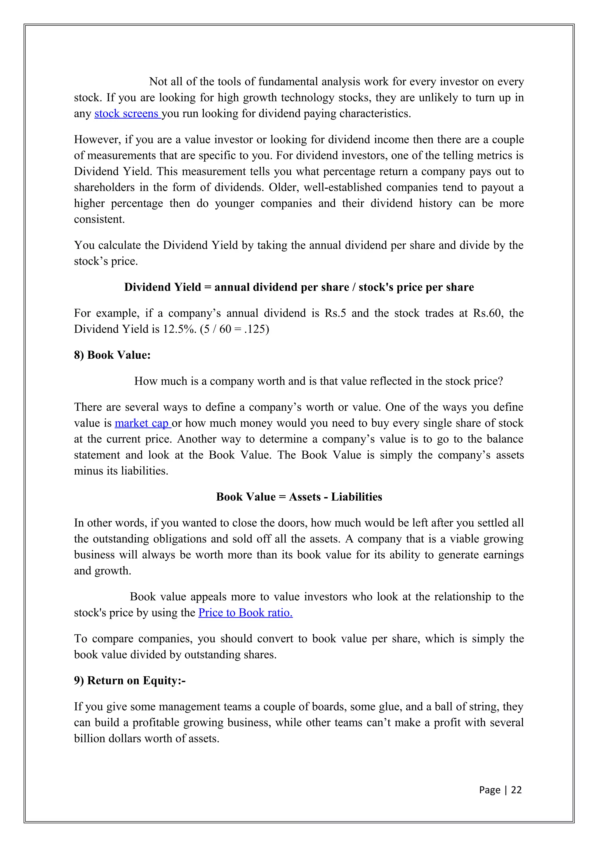 Not all of the tools of fundamental analysis work for every investor on every
stock. If you are looking for high growth technology stocks, they are unlikely to turn up in
any stock screens you run looking for dividend paying characteristics.
However, if you are a value investor or looking for dividend income then there are a couple
of measurements that are specific to you. For dividend investors, one of the telling metrics is
Dividend Yield. This measurement tells you what percentage return a company pays out to
shareholders in the form of dividends. Older, well-established companies tend to payout a
higher percentage then do younger companies and their dividend history can be more
consistent.
You calculate the Dividend Yield by taking the annual dividend per share and divide by the
stock’s price.
Dividend Yield = annual dividend per share / stock's price per share
For example, if a company’s annual dividend is Rs.5 and the stock trades at Rs.60, the
Dividend Yield is 12.5%. (5 / 60 = .125)
8) Book Value:
How much is a company worth and is that value reflected in the stock price?
There are several ways to define a company’s worth or value. One of the ways you define
value is market cap or how much money would you need to buy every single share of stock
at the current price. Another way to determine a company’s value is to go to the balance
statement and look at the Book Value. The Book Value is simply the company’s assets
minus its liabilities.
Book Value = Assets - Liabilities
In other words, if you wanted to close the doors, how much would be left after you settled all
the outstanding obligations and sold off all the assets. A company that is a viable growing
business will always be worth more than its book value for its ability to generate earnings
and growth.
Book value appeals more to value investors who look at the relationship to the
stock's price by using the Price to Book ratio.
To compare companies, you should convert to book value per share, which is simply the
book value divided by outstanding shares.
9) Return on Equity:-
If you give some management teams a couple of boards, some glue, and a ball of string, they
can build a profitable growing business, while other teams can’t make a profit with several
billion dollars worth of assets.
Page | 22
 