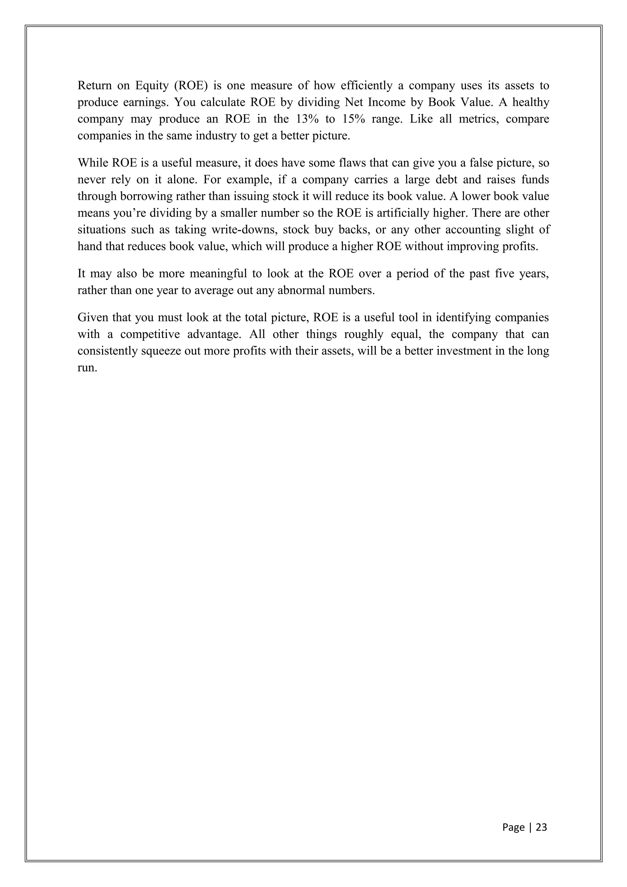 Return on Equity (ROE) is one measure of how efficiently a company uses its assets to
produce earnings. You calculate ROE by dividing Net Income by Book Value. A healthy
company may produce an ROE in the 13% to 15% range. Like all metrics, compare
companies in the same industry to get a better picture.
While ROE is a useful measure, it does have some flaws that can give you a false picture, so
never rely on it alone. For example, if a company carries a large debt and raises funds
through borrowing rather than issuing stock it will reduce its book value. A lower book value
means you’re dividing by a smaller number so the ROE is artificially higher. There are other
situations such as taking write-downs, stock buy backs, or any other accounting slight of
hand that reduces book value, which will produce a higher ROE without improving profits.
It may also be more meaningful to look at the ROE over a period of the past five years,
rather than one year to average out any abnormal numbers.
Given that you must look at the total picture, ROE is a useful tool in identifying companies
with a competitive advantage. All other things roughly equal, the company that can
consistently squeeze out more profits with their assets, will be a better investment in the long
run.
Page | 23
 
