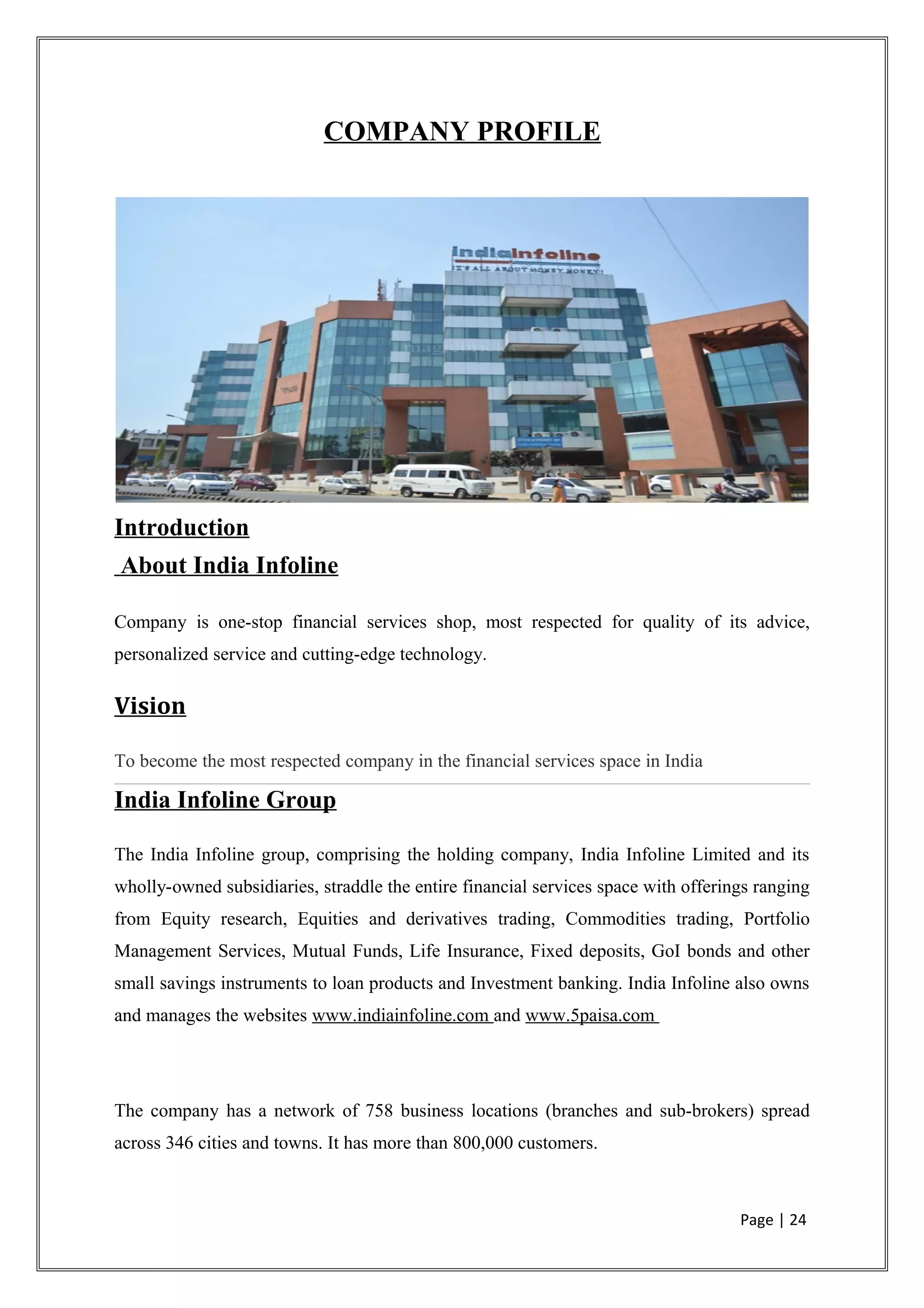 COMPANY PROFILE
Introduction
About India Infoline
Company is one-stop financial services shop, most respected for quality of its advice,
personalized service and cutting-edge technology.
Vision
To become the most respected company in the financial services space in India
India Infoline Group
The India Infoline group, comprising the holding company, India Infoline Limited and its
wholly-owned subsidiaries, straddle the entire financial services space with offerings ranging
from Equity research, Equities and derivatives trading, Commodities trading, Portfolio
Management Services, Mutual Funds, Life Insurance, Fixed deposits, GoI bonds and other
small savings instruments to loan products and Investment banking. India Infoline also owns
and manages the websites www.indiainfoline.com and www.5paisa.com
The company has a network of 758 business locations (branches and sub-brokers) spread
across 346 cities and towns. It has more than 800,000 customers.
Page | 24
 
