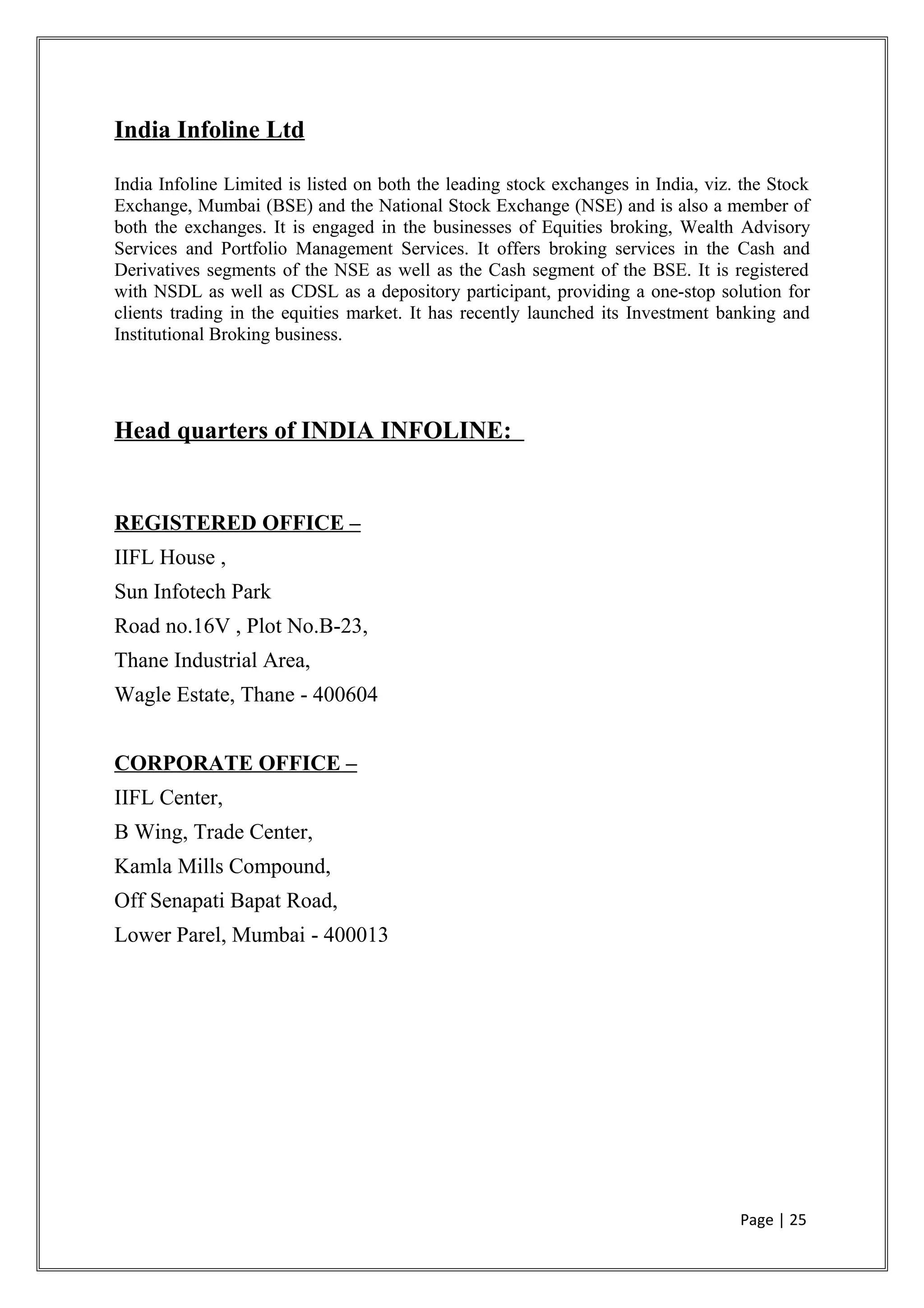 India Infoline Ltd
India Infoline Limited is listed on both the leading stock exchanges in India, viz. the Stock
Exchange, Mumbai (BSE) and the National Stock Exchange (NSE) and is also a member of
both the exchanges. It is engaged in the businesses of Equities broking, Wealth Advisory
Services and Portfolio Management Services. It offers broking services in the Cash and
Derivatives segments of the NSE as well as the Cash segment of the BSE. It is registered
with NSDL as well as CDSL as a depository participant, providing a one-stop solution for
clients trading in the equities market. It has recently launched its Investment banking and
Institutional Broking business.
Head quarters of INDIA INFOLINE:
REGISTERED OFFICE –
IIFL House ,
Sun Infotech Park
Road no.16V , Plot No.B-23,
Thane Industrial Area,
Wagle Estate, Thane - 400604
CORPORATE OFFICE –
IIFL Center,
B Wing, Trade Center,
Kamla Mills Compound,
Off Senapati Bapat Road,
Lower Parel, Mumbai - 400013
Page | 25
 