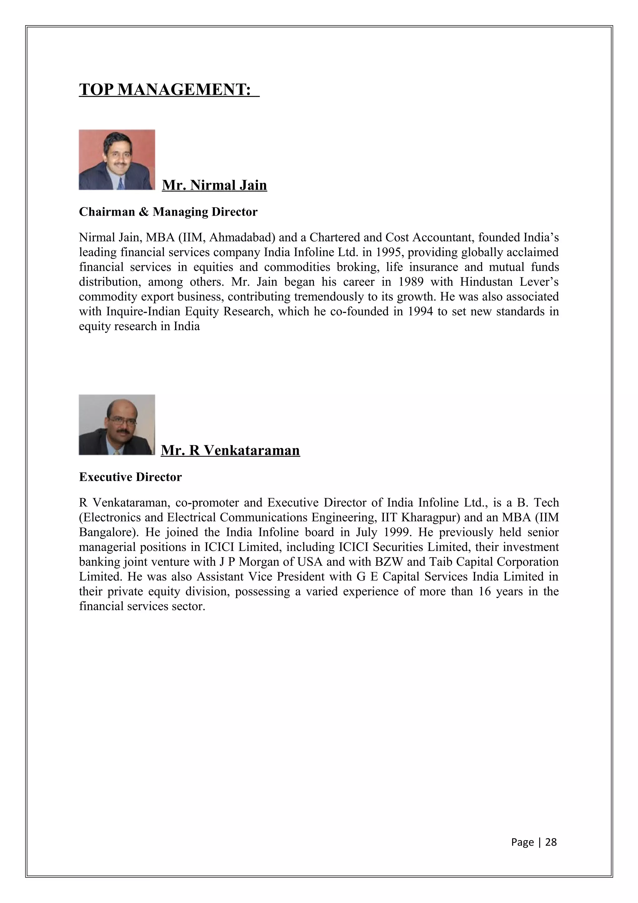 TOP MANAGEMENT:
Mr. Nirmal Jain
Chairman & Managing Director
Nirmal Jain, MBA (IIM, Ahmadabad) and a Chartered and Cost Accountant, founded India’s
leading financial services company India Infoline Ltd. in 1995, providing globally acclaimed
financial services in equities and commodities broking, life insurance and mutual funds
distribution, among others. Mr. Jain began his career in 1989 with Hindustan Lever’s
commodity export business, contributing tremendously to its growth. He was also associated
with Inquire-Indian Equity Research, which he co-founded in 1994 to set new standards in
equity research in India
Mr. R Venkataraman
Executive Director
R Venkataraman, co-promoter and Executive Director of India Infoline Ltd., is a B. Tech
(Electronics and Electrical Communications Engineering, IIT Kharagpur) and an MBA (IIM
Bangalore). He joined the India Infoline board in July 1999. He previously held senior
managerial positions in ICICI Limited, including ICICI Securities Limited, their investment
banking joint venture with J P Morgan of USA and with BZW and Taib Capital Corporation
Limited. He was also Assistant Vice President with G E Capital Services India Limited in
their private equity division, possessing a varied experience of more than 16 years in the
financial services sector.
Page | 28
 