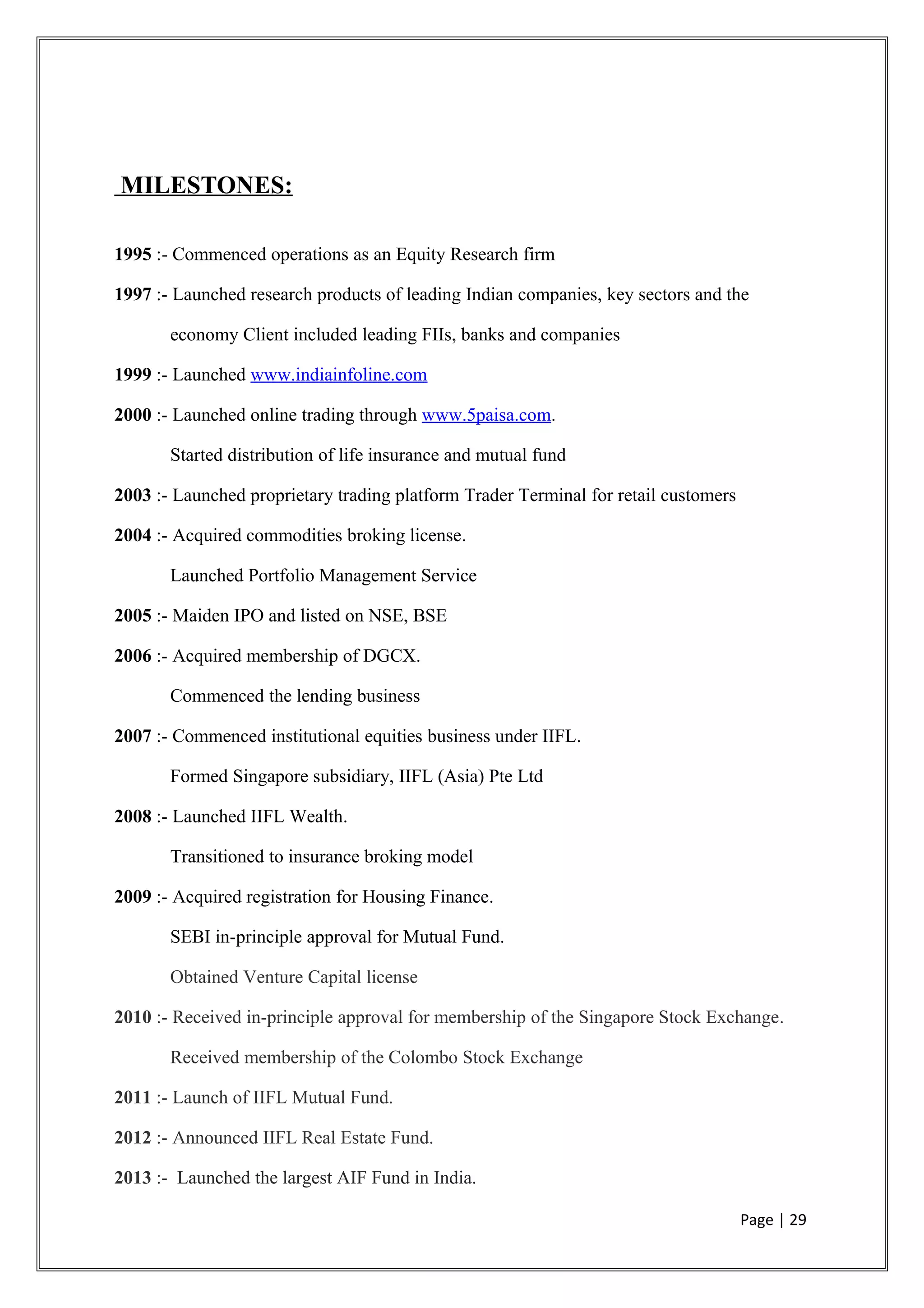 MILESTONES:
1995 :- Commenced operations as an Equity Research firm
1997 :- Launched research products of leading Indian companies, key sectors and the
economy Client included leading FIIs, banks and companies
1999 :- Launched www.indiainfoline.com
2000 :- Launched online trading through www.5paisa.com.
Started distribution of life insurance and mutual fund
2003 :- Launched proprietary trading platform Trader Terminal for retail customers
2004 :- Acquired commodities broking license.
Launched Portfolio Management Service
2005 :- Maiden IPO and listed on NSE, BSE
2006 :- Acquired membership of DGCX.
Commenced the lending business
2007 :- Commenced institutional equities business under IIFL.
Formed Singapore subsidiary, IIFL (Asia) Pte Ltd
2008 :- Launched IIFL Wealth.
Transitioned to insurance broking model
2009 :- Acquired registration for Housing Finance.
SEBI in-principle approval for Mutual Fund.
Obtained Venture Capital license
2010 :- Received in-principle approval for membership of the Singapore Stock Exchange.
Received membership of the Colombo Stock Exchange
2011 :- Launch of IIFL Mutual Fund.
2012 :- Announced IIFL Real Estate Fund.
2013 :- Launched the largest AIF Fund in India.
Page | 29
 