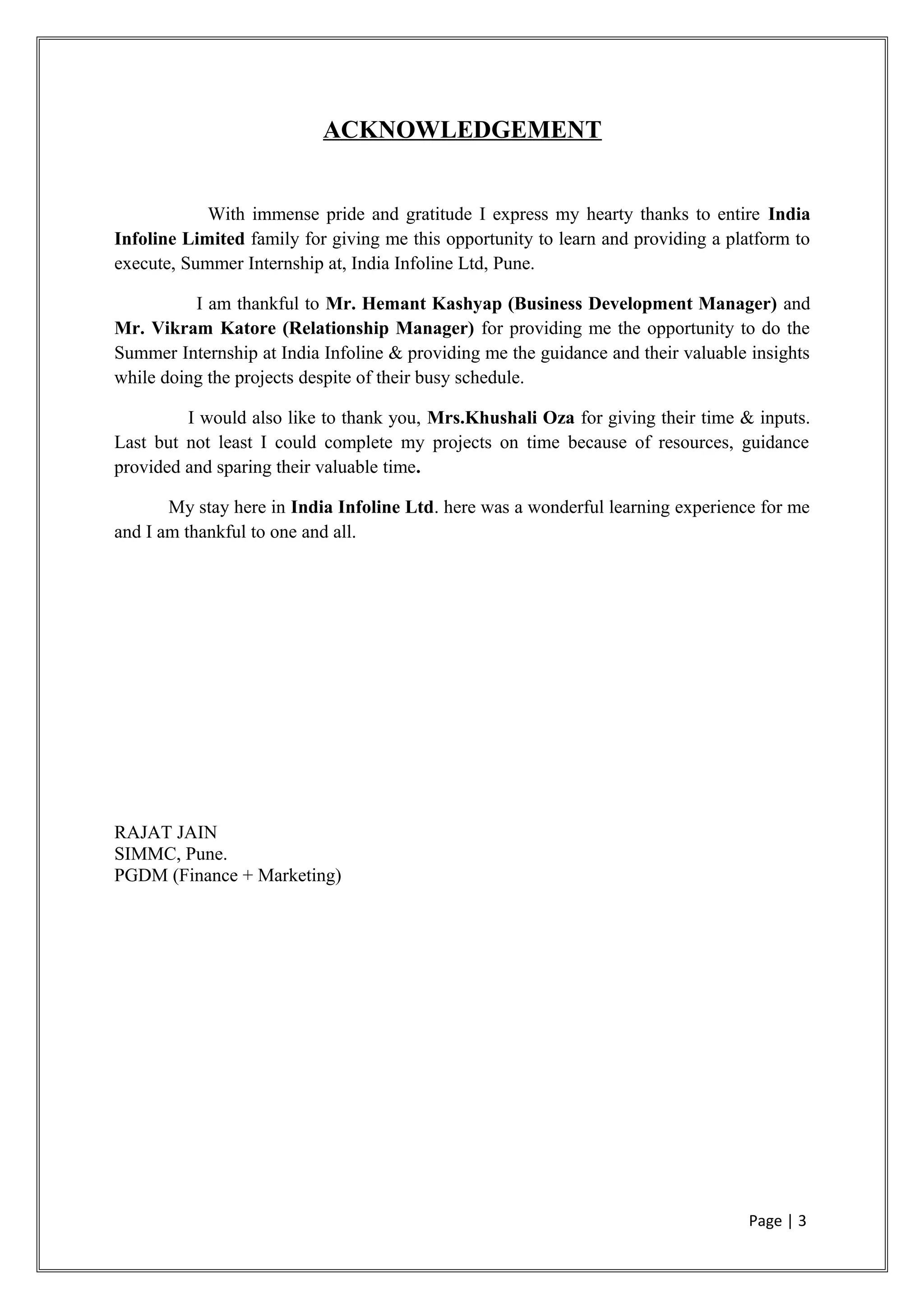 ACKNOWLEDGEMENT
With immense pride and gratitude I express my hearty thanks to entire India
Infoline Limited family for giving me this opportunity to learn and providing a platform to
execute, Summer Internship at, India Infoline Ltd, Pune.
I am thankful to Mr. Hemant Kashyap (Business Development Manager) and
Mr. Vikram Katore (Relationship Manager) for providing me the opportunity to do the
Summer Internship at India Infoline & providing me the guidance and their valuable insights
while doing the projects despite of their busy schedule.
I would also like to thank you, Mrs.Khushali Oza for giving their time & inputs.
Last but not least I could complete my projects on time because of resources, guidance
provided and sparing their valuable time.
My stay here in India Infoline Ltd. here was a wonderful learning experience for me
and I am thankful to one and all.
RAJAT JAIN
SIMMC, Pune.
PGDM (Finance + Marketing)
Page | 3
 