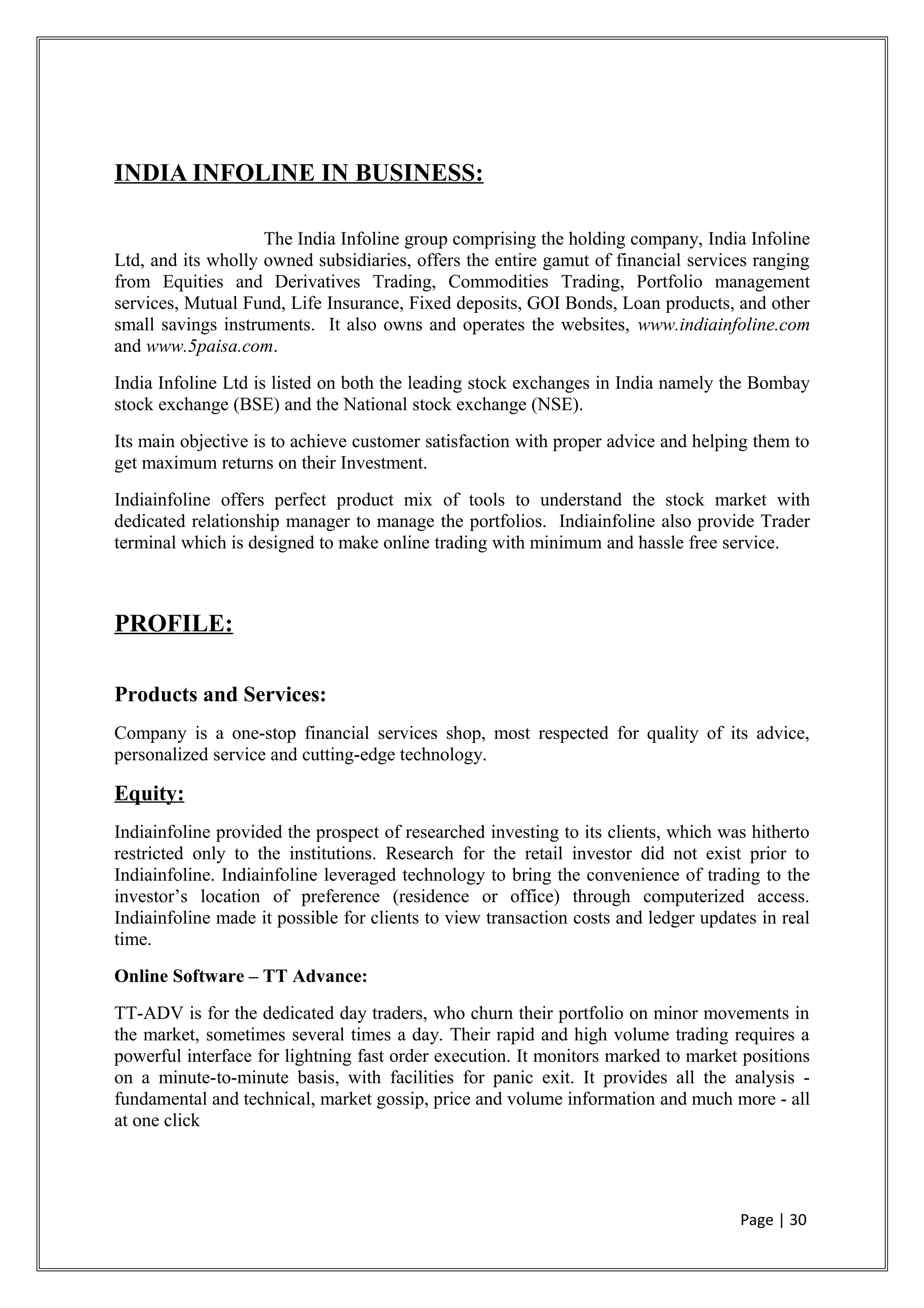 INDIA INFOLINE IN BUSINESS:
The India Infoline group comprising the holding company, India Infoline
Ltd, and its wholly owned subsidiaries, offers the entire gamut of financial services ranging
from Equities and Derivatives Trading, Commodities Trading, Portfolio management
services, Mutual Fund, Life Insurance, Fixed deposits, GOI Bonds, Loan products, and other
small savings instruments. It also owns and operates the websites, www.indiainfoline.com
and www.5paisa.com.
India Infoline Ltd is listed on both the leading stock exchanges in India namely the Bombay
stock exchange (BSE) and the National stock exchange (NSE).
Its main objective is to achieve customer satisfaction with proper advice and helping them to
get maximum returns on their Investment.
Indiainfoline offers perfect product mix of tools to understand the stock market with
dedicated relationship manager to manage the portfolios. Indiainfoline also provide Trader
terminal which is designed to make online trading with minimum and hassle free service.
PROFILE:
Products and Services:
Company is a one-stop financial services shop, most respected for quality of its advice,
personalized service and cutting-edge technology.
Equity:
Indiainfoline provided the prospect of researched investing to its clients, which was hitherto
restricted only to the institutions. Research for the retail investor did not exist prior to
Indiainfoline. Indiainfoline leveraged technology to bring the convenience of trading to the
investor’s location of preference (residence or office) through computerized access.
Indiainfoline made it possible for clients to view transaction costs and ledger updates in real
time.
Online Software – TT Advance:
TT-ADV is for the dedicated day traders, who churn their portfolio on minor movements in
the market, sometimes several times a day. Their rapid and high volume trading requires a
powerful interface for lightning fast order execution. It monitors marked to market positions
on a minute-to-minute basis, with facilities for panic exit. It provides all the analysis -
fundamental and technical, market gossip, price and volume information and much more - all
at one click
Page | 30
 