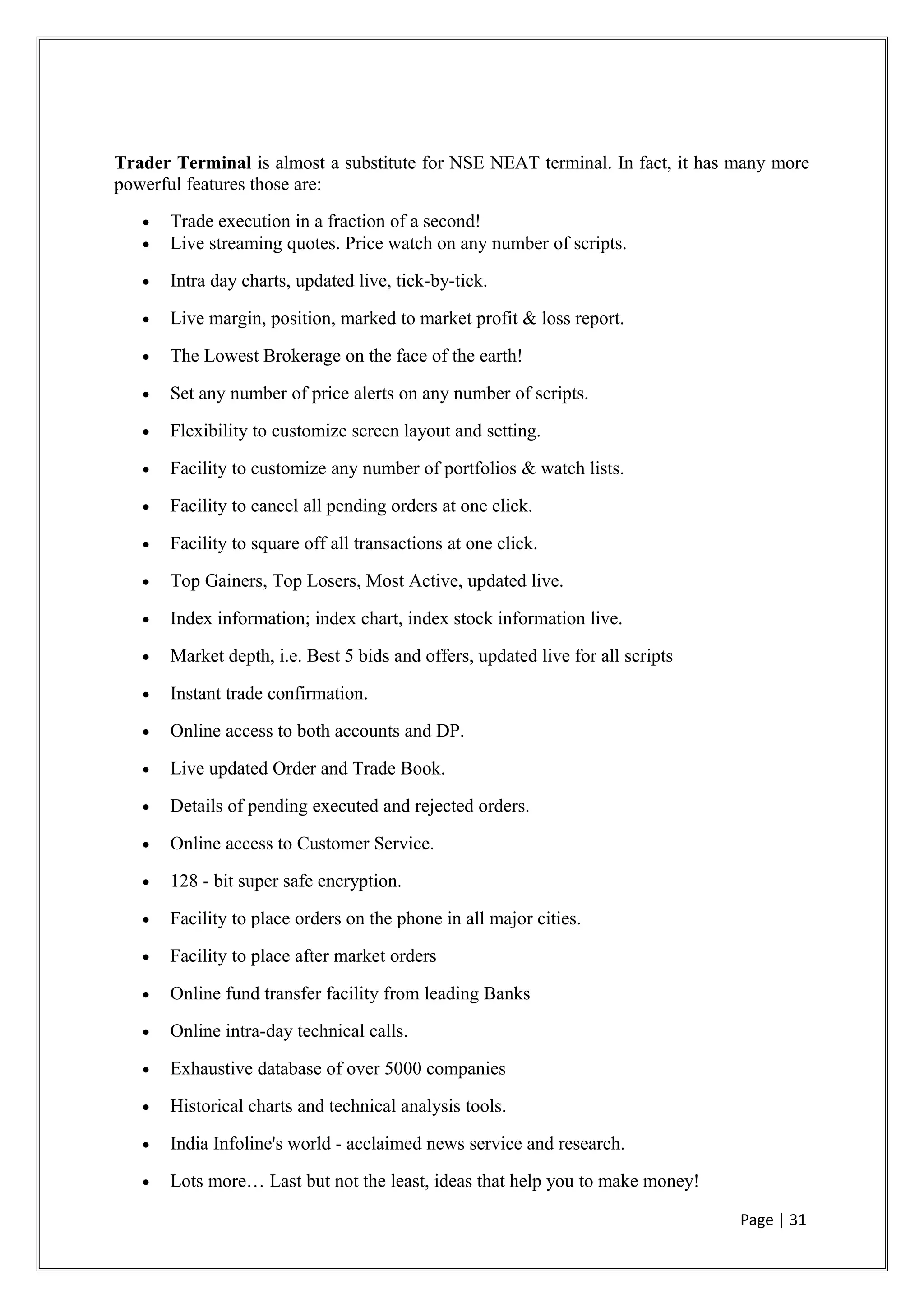 Trader Terminal is almost a substitute for NSE NEAT terminal. In fact, it has many more
powerful features those are:
• Trade execution in a fraction of a second!
• Live streaming quotes. Price watch on any number of scripts.
• Intra day charts, updated live, tick-by-tick.
• Live margin, position, marked to market profit & loss report.
• The Lowest Brokerage on the face of the earth!
• Set any number of price alerts on any number of scripts.
• Flexibility to customize screen layout and setting.
• Facility to customize any number of portfolios & watch lists.
• Facility to cancel all pending orders at one click.
• Facility to square off all transactions at one click.
• Top Gainers, Top Losers, Most Active, updated live.
• Index information; index chart, index stock information live.
• Market depth, i.e. Best 5 bids and offers, updated live for all scripts
• Instant trade confirmation.
• Online access to both accounts and DP.
• Live updated Order and Trade Book.
• Details of pending executed and rejected orders.
• Online access to Customer Service.
• 128 - bit super safe encryption.
• Facility to place orders on the phone in all major cities.
• Facility to place after market orders
• Online fund transfer facility from leading Banks
• Online intra-day technical calls.
• Exhaustive database of over 5000 companies
• Historical charts and technical analysis tools.
• India Infoline's world - acclaimed news service and research.
• Lots more… Last but not the least, ideas that help you to make money!
Page | 31
 