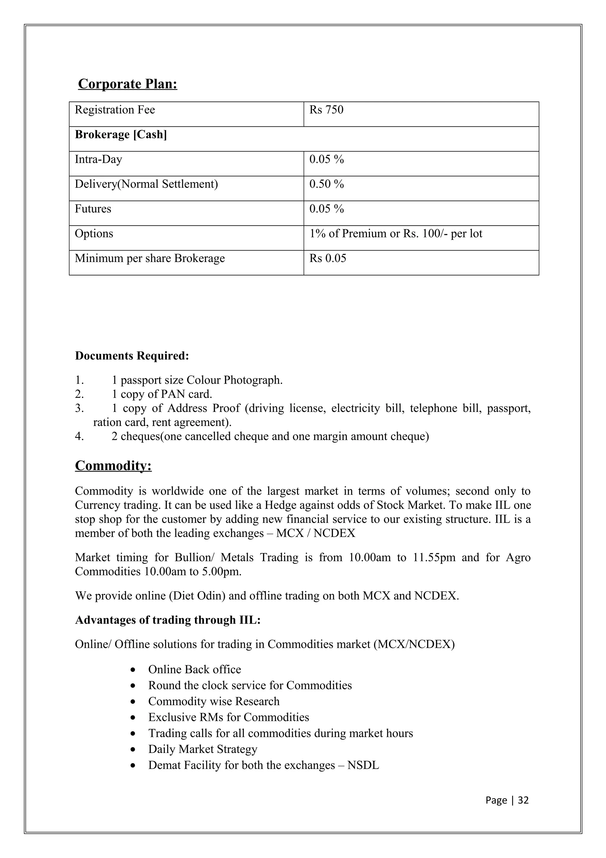 Corporate Plan:
Registration Fee Rs 750
Brokerage [Cash]
Intra-Day 0.05 %
Delivery(Normal Settlement) 0.50 %
Futures 0.05 %
Options 1% of Premium or Rs. 100/- per lot
Minimum per share Brokerage Rs 0.05
Documents Required:
1. 1 passport size Colour Photograph.
2. 1 copy of PAN card.
3. 1 copy of Address Proof (driving license, electricity bill, telephone bill, passport,
ration card, rent agreement).
4. 2 cheques(one cancelled cheque and one margin amount cheque)
Commodity:
Commodity is worldwide one of the largest market in terms of volumes; second only to
Currency trading. It can be used like a Hedge against odds of Stock Market. To make IIL one
stop shop for the customer by adding new financial service to our existing structure. IIL is a
member of both the leading exchanges – MCX / NCDEX
Market timing for Bullion/ Metals Trading is from 10.00am to 11.55pm and for Agro
Commodities 10.00am to 5.00pm.
We provide online (Diet Odin) and offline trading on both MCX and NCDEX.
Advantages of trading through IIL:
Online/ Offline solutions for trading in Commodities market (MCX/NCDEX)
• Online Back office
• Round the clock service for Commodities
• Commodity wise Research
• Exclusive RMs for Commodities
• Trading calls for all commodities during market hours
• Daily Market Strategy
• Demat Facility for both the exchanges – NSDL
Page | 32
 