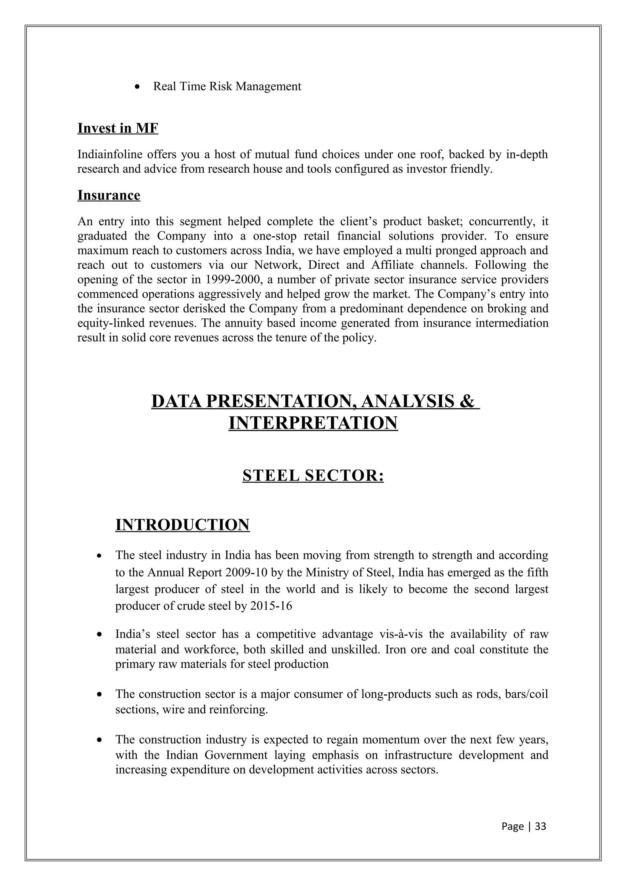 • Real Time Risk Management
Invest in MF
Indiainfoline offers you a host of mutual fund choices under one roof, backed by in-depth
research and advice from research house and tools configured as investor friendly.
Insurance
An entry into this segment helped complete the client’s product basket; concurrently, it
graduated the Company into a one-stop retail financial solutions provider. To ensure
maximum reach to customers across India, we have employed a multi pronged approach and
reach out to customers via our Network, Direct and Affiliate channels. Following the
opening of the sector in 1999-2000, a number of private sector insurance service providers
commenced operations aggressively and helped grow the market. The Company’s entry into
the insurance sector derisked the Company from a predominant dependence on broking and
equity-linked revenues. The annuity based income generated from insurance intermediation
result in solid core revenues across the tenure of the policy.
DATA PRESENTATION, ANALYSIS &
INTERPRETATION
STEEL SECTOR:
INTRODUCTION
• The steel industry in India has been moving from strength to strength and according
to the Annual Report 2009-10 by the Ministry of Steel, India has emerged as the fifth
largest producer of steel in the world and is likely to become the second largest
producer of crude steel by 2015-16
• India’s steel sector has a competitive advantage vis-à-vis the availability of raw
material and workforce, both skilled and unskilled. Iron ore and coal constitute the
primary raw materials for steel production
• The construction sector is a major consumer of long-products such as rods, bars/coil
sections, wire and reinforcing.
• The construction industry is expected to regain momentum over the next few years,
with the Indian Government laying emphasis on infrastructure development and
increasing expenditure on development activities across sectors.
Page | 33
 