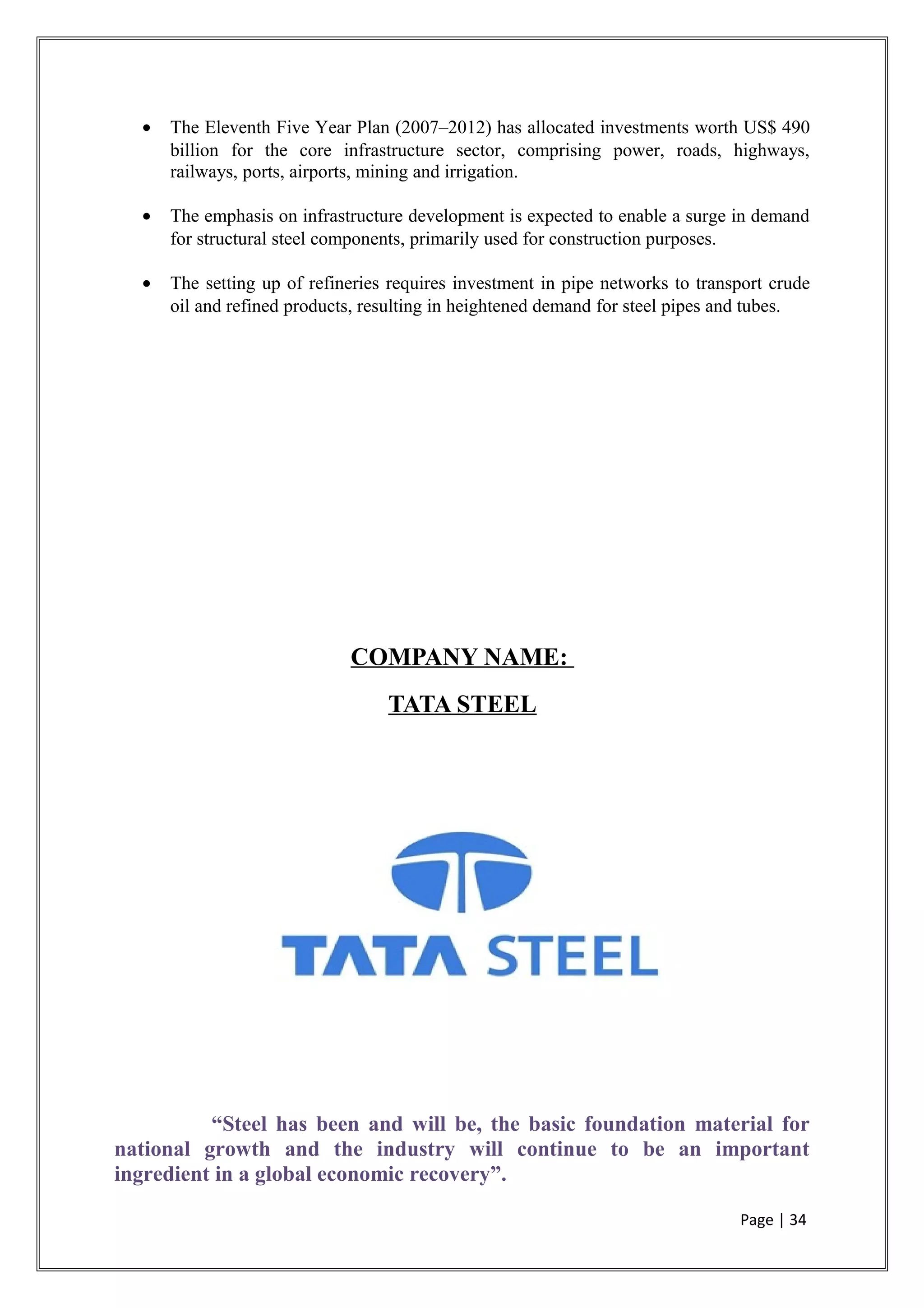 • The Eleventh Five Year Plan (2007–2012) has allocated investments worth US$ 490
billion for the core infrastructure sector, comprising power, roads, highways,
railways, ports, airports, mining and irrigation.
• The emphasis on infrastructure development is expected to enable a surge in demand
for structural steel components, primarily used for construction purposes.
• The setting up of refineries requires investment in pipe networks to transport crude
oil and refined products, resulting in heightened demand for steel pipes and tubes.
COMPANY NAME:
TATA STEEL
“Steel has been and will be, the basic foundation material for
national growth and the industry will continue to be an important
ingredient in a global economic recovery”.
Page | 34
 