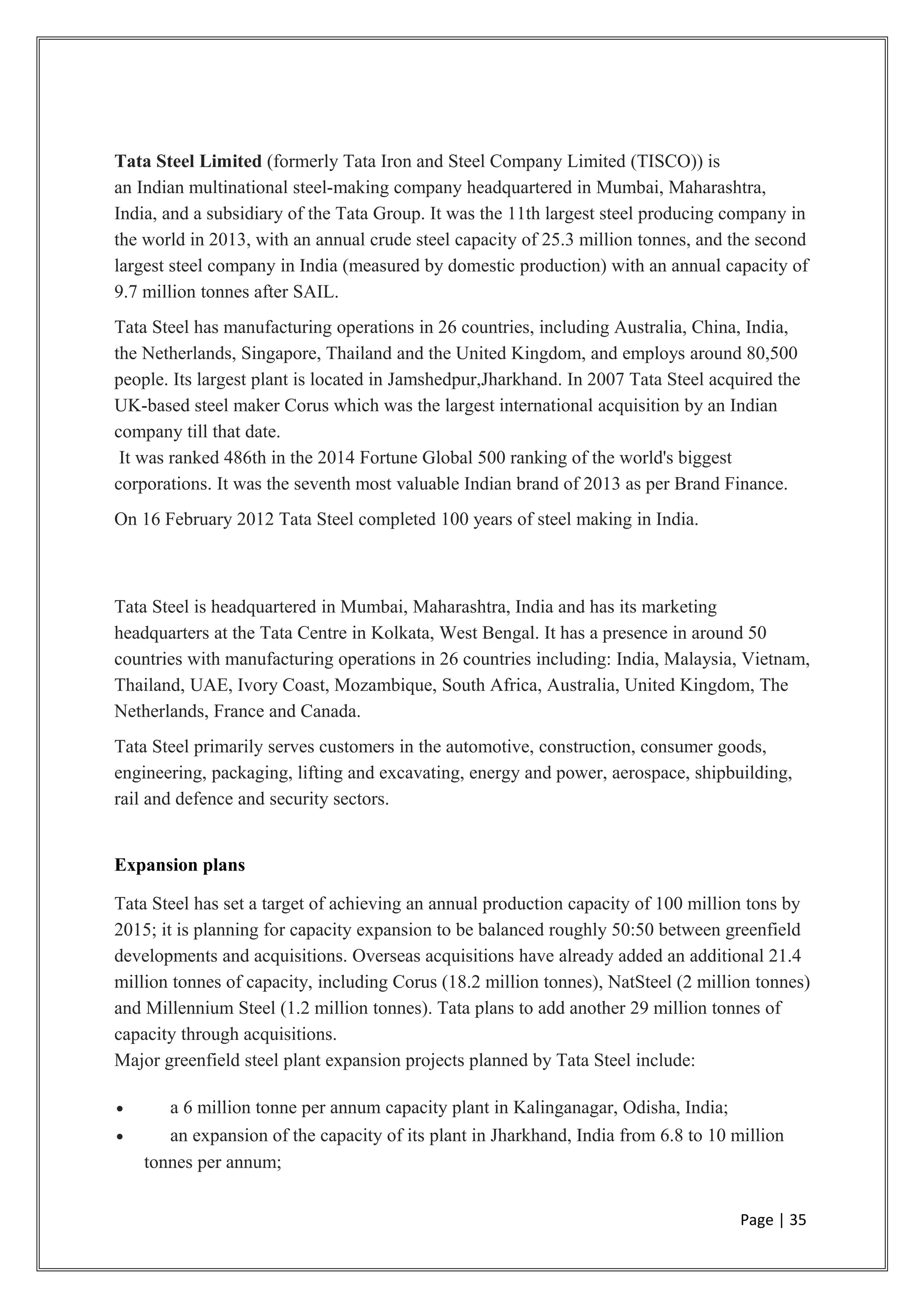 Tata Steel Limited (formerly Tata Iron and Steel Company Limited (TISCO)) is
an Indian multinational steel-making company headquartered in Mumbai, Maharashtra,
India, and a subsidiary of the Tata Group. It was the 11th largest steel producing company in
the world in 2013, with an annual crude steel capacity of 25.3 million tonnes, and the second
largest steel company in India (measured by domestic production) with an annual capacity of
9.7 million tonnes after SAIL.
Tata Steel has manufacturing operations in 26 countries, including Australia, China, India,
the Netherlands, Singapore, Thailand and the United Kingdom, and employs around 80,500
people. Its largest plant is located in Jamshedpur,Jharkhand. In 2007 Tata Steel acquired the
UK-based steel maker Corus which was the largest international acquisition by an Indian
company till that date.
It was ranked 486th in the 2014 Fortune Global 500 ranking of the world's biggest
corporations. It was the seventh most valuable Indian brand of 2013 as per Brand Finance.
On 16 February 2012 Tata Steel completed 100 years of steel making in India.
Tata Steel is headquartered in Mumbai, Maharashtra, India and has its marketing
headquarters at the Tata Centre in Kolkata, West Bengal. It has a presence in around 50
countries with manufacturing operations in 26 countries including: India, Malaysia, Vietnam,
Thailand, UAE, Ivory Coast, Mozambique, South Africa, Australia, United Kingdom, The
Netherlands, France and Canada.
Tata Steel primarily serves customers in the automotive, construction, consumer goods,
engineering, packaging, lifting and excavating, energy and power, aerospace, shipbuilding,
rail and defence and security sectors.
Expansion plans
Tata Steel has set a target of achieving an annual production capacity of 100 million tons by
2015; it is planning for capacity expansion to be balanced roughly 50:50 between greenfield
developments and acquisitions. Overseas acquisitions have already added an additional 21.4
million tonnes of capacity, including Corus (18.2 million tonnes), NatSteel (2 million tonnes)
and Millennium Steel (1.2 million tonnes). Tata plans to add another 29 million tonnes of
capacity through acquisitions.
Major greenfield steel plant expansion projects planned by Tata Steel include:
• a 6 million tonne per annum capacity plant in Kalinganagar, Odisha, India;
• an expansion of the capacity of its plant in Jharkhand, India from 6.8 to 10 million
tonnes per annum;
Page | 35
 