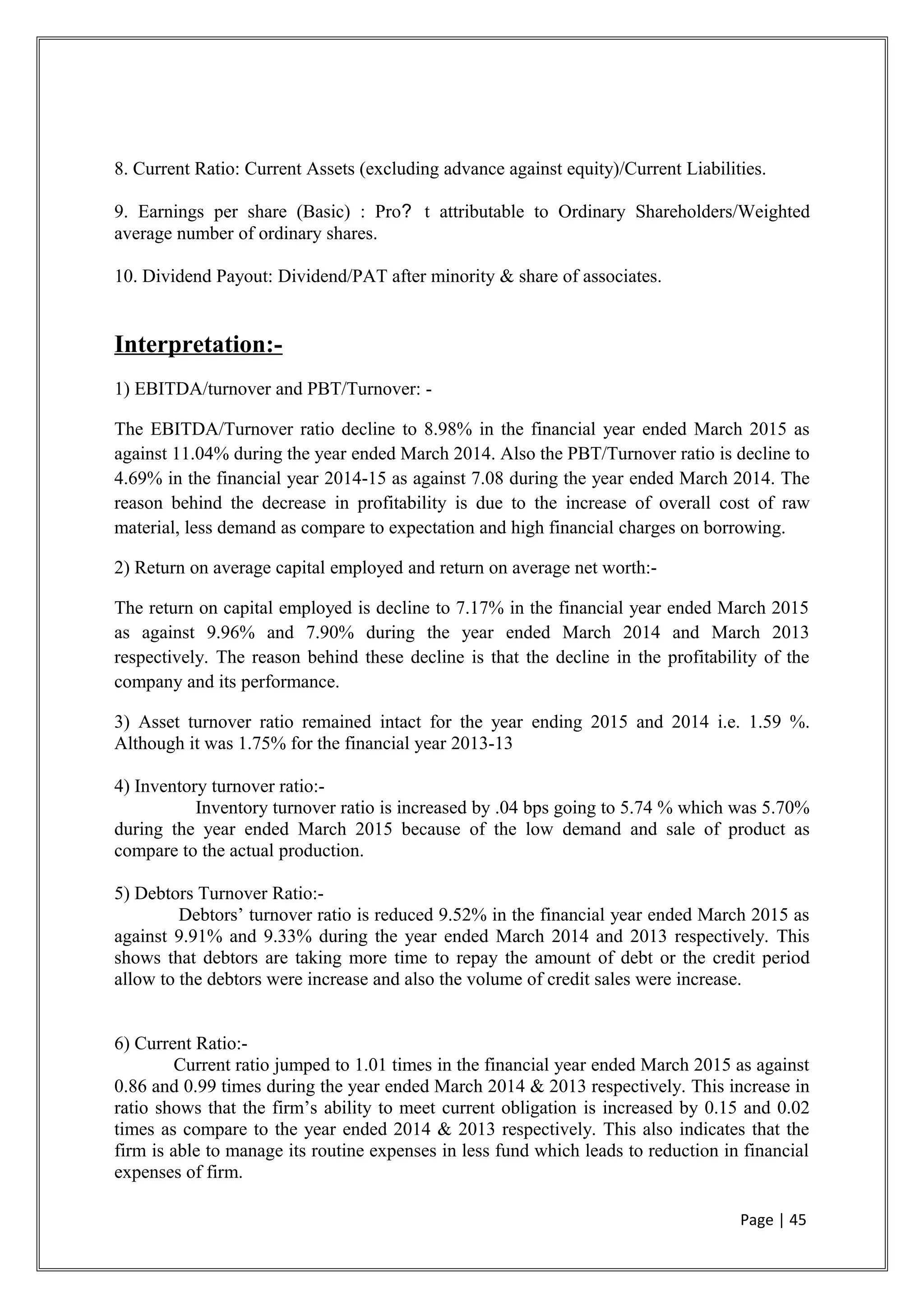 8. Current Ratio: Current Assets (excluding advance against equity)/Current Liabilities.
9. Earnings per share (Basic) : Pro? t attributable to Ordinary Shareholders/Weighted
average number of ordinary shares.
10. Dividend Payout: Dividend/PAT after minority & share of associates.
Interpretation:-
1) EBITDA/turnover and PBT/Turnover: -
The EBITDA/Turnover ratio decline to 8.98% in the financial year ended March 2015 as
against 11.04% during the year ended March 2014. Also the PBT/Turnover ratio is decline to
4.69% in the financial year 2014-15 as against 7.08 during the year ended March 2014. The
reason behind the decrease in profitability is due to the increase of overall cost of raw
material, less demand as compare to expectation and high financial charges on borrowing.
2) Return on average capital employed and return on average net worth:-
The return on capital employed is decline to 7.17% in the financial year ended March 2015
as against 9.96% and 7.90% during the year ended March 2014 and March 2013
respectively. The reason behind these decline is that the decline in the profitability of the
company and its performance.
3) Asset turnover ratio remained intact for the year ending 2015 and 2014 i.e. 1.59 %.
Although it was 1.75% for the financial year 2013-13
4) Inventory turnover ratio:-
Inventory turnover ratio is increased by .04 bps going to 5.74 % which was 5.70%
during the year ended March 2015 because of the low demand and sale of product as
compare to the actual production.
5) Debtors Turnover Ratio:-
Debtors’ turnover ratio is reduced 9.52% in the financial year ended March 2015 as
against 9.91% and 9.33% during the year ended March 2014 and 2013 respectively. This
shows that debtors are taking more time to repay the amount of debt or the credit period
allow to the debtors were increase and also the volume of credit sales were increase.
6) Current Ratio:-
Current ratio jumped to 1.01 times in the financial year ended March 2015 as against
0.86 and 0.99 times during the year ended March 2014 & 2013 respectively. This increase in
ratio shows that the firm’s ability to meet current obligation is increased by 0.15 and 0.02
times as compare to the year ended 2014 & 2013 respectively. This also indicates that the
firm is able to manage its routine expenses in less fund which leads to reduction in financial
expenses of firm.
Page | 45
 
