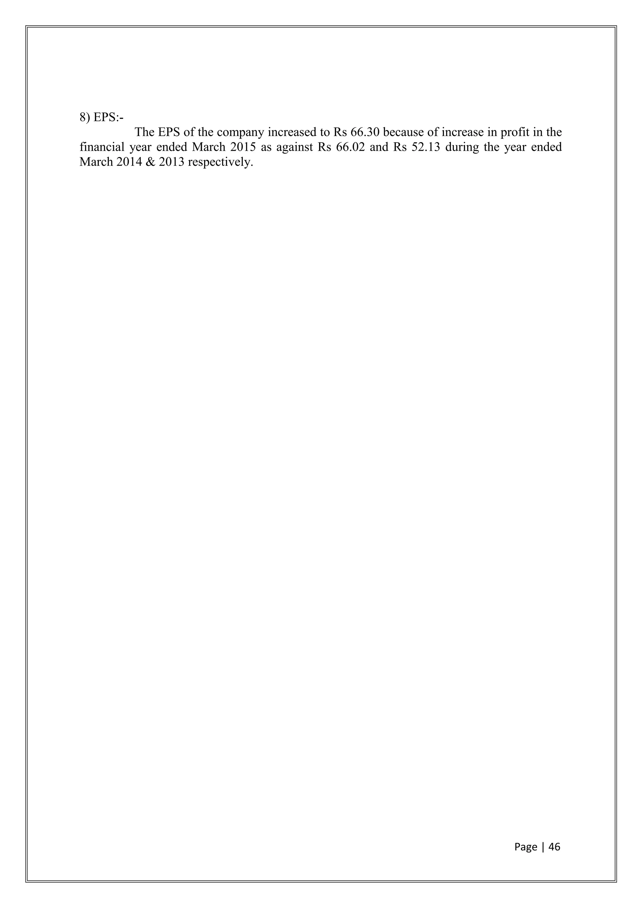8) EPS:-
The EPS of the company increased to Rs 66.30 because of increase in profit in the
financial year ended March 2015 as against Rs 66.02 and Rs 52.13 during the year ended
March 2014 & 2013 respectively.
Page | 46
 