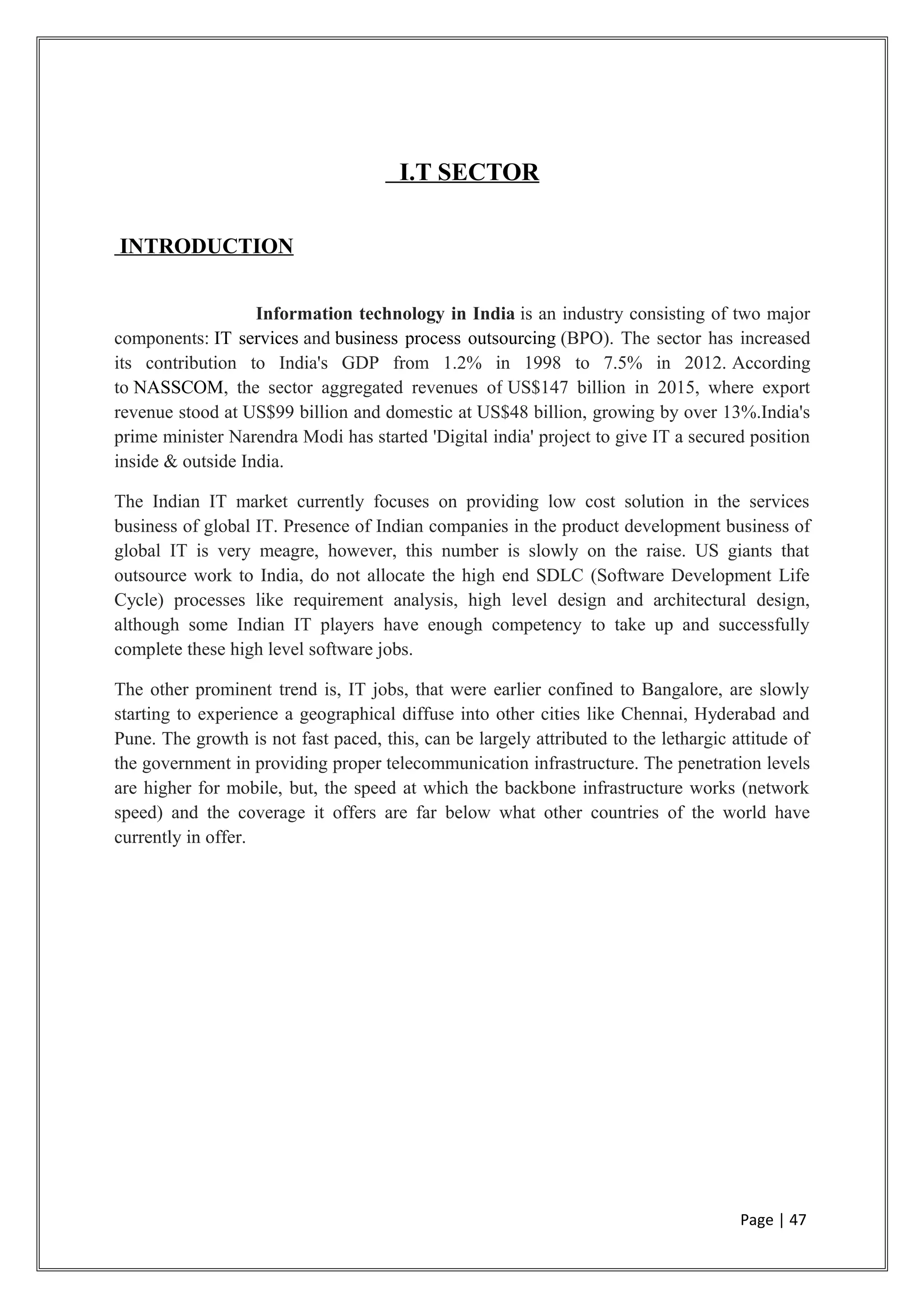 I.T SECTOR
INTRODUCTION
Information technology in India is an industry consisting of two major
components: IT services and business process outsourcing (BPO). The sector has increased
its contribution to India's GDP from 1.2% in 1998 to 7.5% in 2012. According
to NASSCOM, the sector aggregated revenues of US$147 billion in 2015, where export
revenue stood at US$99 billion and domestic at US$48 billion, growing by over 13%.India's
prime minister Narendra Modi has started 'Digital india' project to give IT a secured position
inside & outside India.
The Indian IT market currently focuses on providing low cost solution in the services
business of global IT. Presence of Indian companies in the product development business of
global IT is very meagre, however, this number is slowly on the raise. US giants that
outsource work to India, do not allocate the high end SDLC (Software Development Life
Cycle) processes like requirement analysis, high level design and architectural design,
although some Indian IT players have enough competency to take up and successfully
complete these high level software jobs.
The other prominent trend is, IT jobs, that were earlier confined to Bangalore, are slowly
starting to experience a geographical diffuse into other cities like Chennai, Hyderabad and
Pune. The growth is not fast paced, this, can be largely attributed to the lethargic attitude of
the government in providing proper telecommunication infrastructure. The penetration levels
are higher for mobile, but, the speed at which the backbone infrastructure works (network
speed) and the coverage it offers are far below what other countries of the world have
currently in offer.
Page | 47
 
