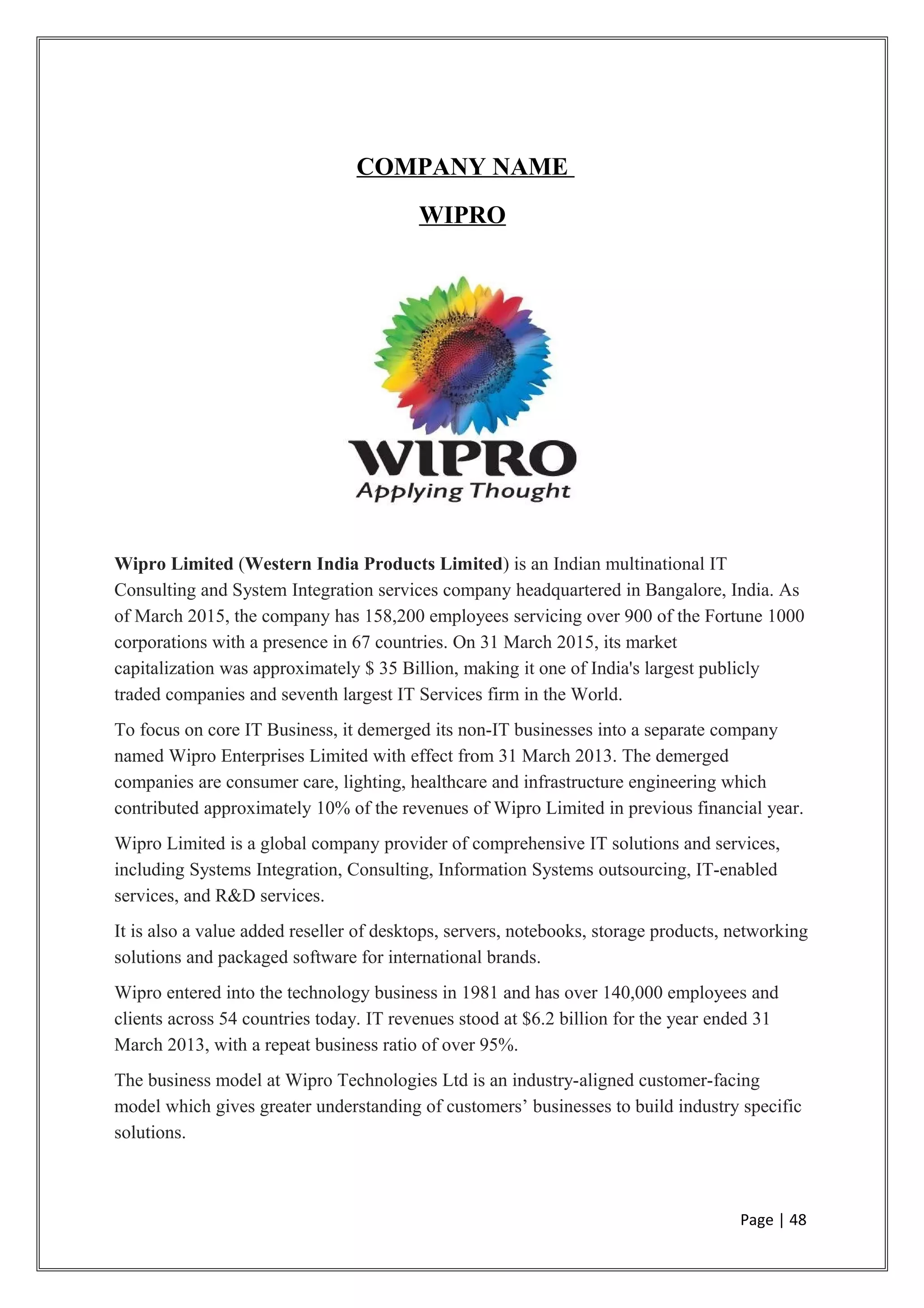COMPANY NAME
WIPRO
Wipro Limited (Western India Products Limited) is an Indian multinational IT
Consulting and System Integration services company headquartered in Bangalore, India. As
of March 2015, the company has 158,200 employees servicing over 900 of the Fortune 1000
corporations with a presence in 67 countries. On 31 March 2015, its market
capitalization was approximately $ 35 Billion, making it one of India's largest publicly
traded companies and seventh largest IT Services firm in the World.
To focus on core IT Business, it demerged its non-IT businesses into a separate company
named Wipro Enterprises Limited with effect from 31 March 2013. The demerged
companies are consumer care, lighting, healthcare and infrastructure engineering which
contributed approximately 10% of the revenues of Wipro Limited in previous financial year.
Wipro Limited is a global company provider of comprehensive IT solutions and services,
including Systems Integration, Consulting, Information Systems outsourcing, IT-enabled
services, and R&D services.
It is also a value added reseller of desktops, servers, notebooks, storage products, networking
solutions and packaged software for international brands.
Wipro entered into the technology business in 1981 and has over 140,000 employees and
clients across 54 countries today. IT revenues stood at $6.2 billion for the year ended 31
March 2013, with a repeat business ratio of over 95%.
The business model at Wipro Technologies Ltd is an industry-aligned customer-facing
model which gives greater understanding of customers’ businesses to build industry specific
solutions.
Page | 48
 