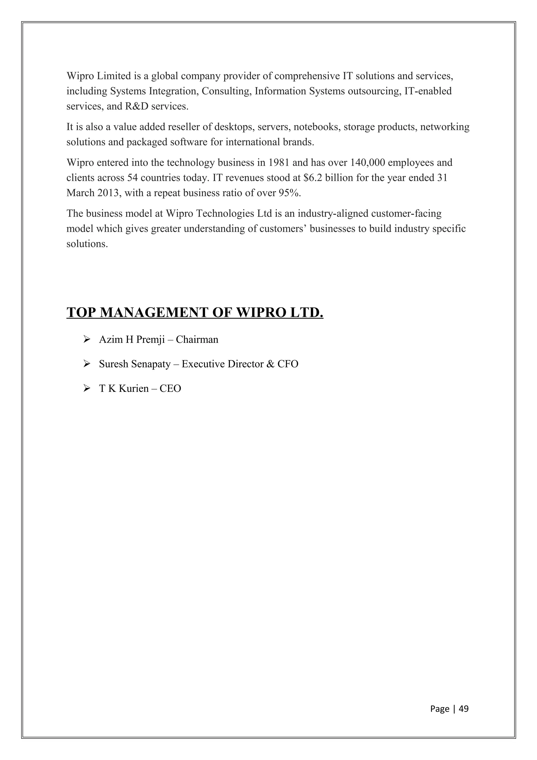 Wipro Limited is a global company provider of comprehensive IT solutions and services,
including Systems Integration, Consulting, Information Systems outsourcing, IT-enabled
services, and R&D services.
It is also a value added reseller of desktops, servers, notebooks, storage products, networking
solutions and packaged software for international brands.
Wipro entered into the technology business in 1981 and has over 140,000 employees and
clients across 54 countries today. IT revenues stood at $6.2 billion for the year ended 31
March 2013, with a repeat business ratio of over 95%.
The business model at Wipro Technologies Ltd is an industry-aligned customer-facing
model which gives greater understanding of customers’ businesses to build industry specific
solutions.
TOP MANAGEMENT OF WIPRO LTD.
 Azim H Premji – Chairman
 Suresh Senapaty – Executive Director & CFO
 T K Kurien – CEO
Page | 49
 