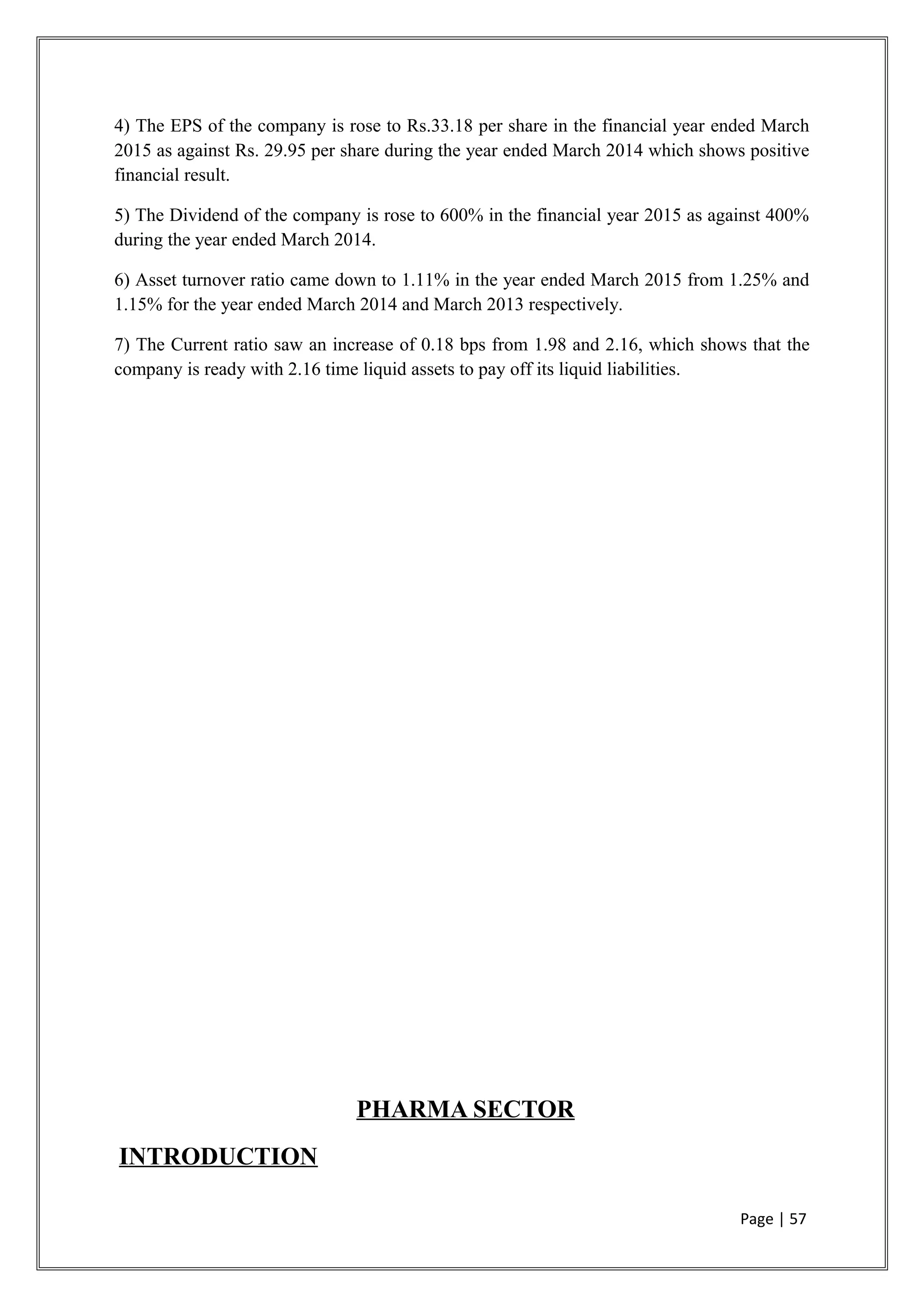 4) The EPS of the company is rose to Rs.33.18 per share in the financial year ended March
2015 as against Rs. 29.95 per share during the year ended March 2014 which shows positive
financial result.
5) The Dividend of the company is rose to 600% in the financial year 2015 as against 400%
during the year ended March 2014.
6) Asset turnover ratio came down to 1.11% in the year ended March 2015 from 1.25% and
1.15% for the year ended March 2014 and March 2013 respectively.
7) The Current ratio saw an increase of 0.18 bps from 1.98 and 2.16, which shows that the
company is ready with 2.16 time liquid assets to pay off its liquid liabilities.
PHARMA SECTOR
INTRODUCTION
Page | 57
 
