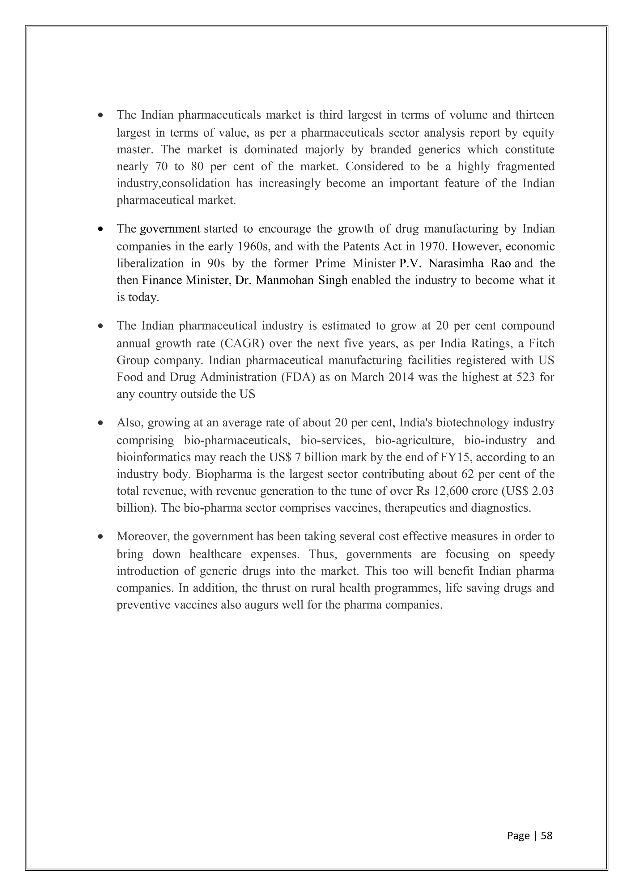• The Indian pharmaceuticals market is third largest in terms of volume and thirteen
largest in terms of value, as per a pharmaceuticals sector analysis report by equity
master. The market is dominated majorly by branded generics which constitute
nearly 70 to 80 per cent of the market. Considered to be a highly fragmented
industry,consolidation has increasingly become an important feature of the Indian
pharmaceutical market.
• The government started to encourage the growth of drug manufacturing by Indian
companies in the early 1960s, and with the Patents Act in 1970. However, economic
liberalization in 90s by the former Prime Minister P.V. Narasimha Rao and the
then Finance Minister, Dr. Manmohan Singh enabled the industry to become what it
is today.
• The Indian pharmaceutical industry is estimated to grow at 20 per cent compound
annual growth rate (CAGR) over the next five years, as per India Ratings, a Fitch
Group company. Indian pharmaceutical manufacturing facilities registered with US
Food and Drug Administration (FDA) as on March 2014 was the highest at 523 for
any country outside the US
• Also, growing at an average rate of about 20 per cent, India's biotechnology industry
comprising bio-pharmaceuticals, bio-services, bio-agriculture, bio-industry and
bioinformatics may reach the US$ 7 billion mark by the end of FY15, according to an
industry body. Biopharma is the largest sector contributing about 62 per cent of the
total revenue, with revenue generation to the tune of over Rs 12,600 crore (US$ 2.03
billion). The bio-pharma sector comprises vaccines, therapeutics and diagnostics.
• Moreover, the government has been taking several cost effective measures in order to
bring down healthcare expenses. Thus, governments are focusing on speedy
introduction of generic drugs into the market. This too will benefit Indian pharma
companies. In addition, the thrust on rural health programmes, life saving drugs and
preventive vaccines also augurs well for the pharma companies.
Page | 58
 