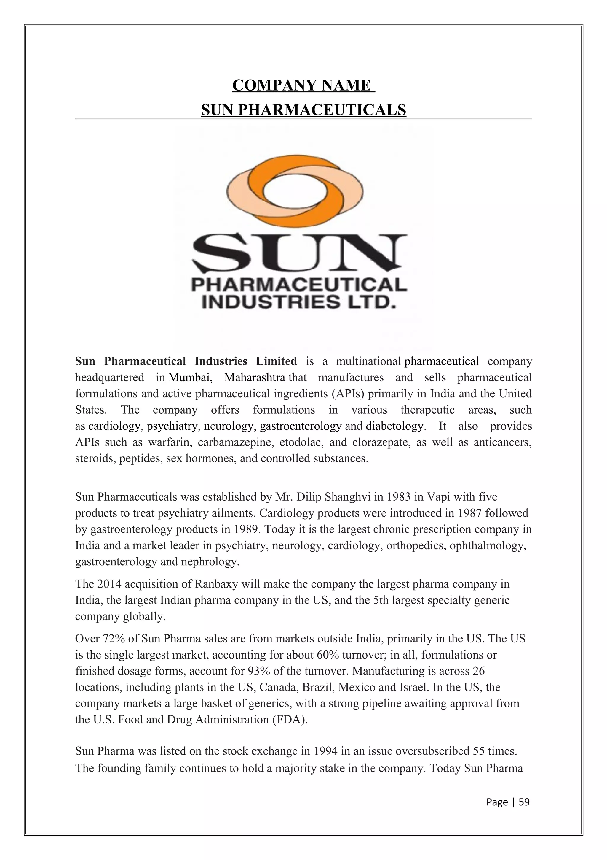COMPANY NAME
SUN PHARMACEUTICALS
Sun Pharmaceutical Industries Limited is a multinational pharmaceutical company
headquartered in Mumbai, Maharashtra that manufactures and sells pharmaceutical
formulations and active pharmaceutical ingredients (APIs) primarily in India and the United
States. The company offers formulations in various therapeutic areas, such
as cardiology, psychiatry, neurology, gastroenterology and diabetology. It also provides
APIs such as warfarin, carbamazepine, etodolac, and clorazepate, as well as anticancers,
steroids, peptides, sex hormones, and controlled substances.
Sun Pharmaceuticals was established by Mr. Dilip Shanghvi in 1983 in Vapi with five
products to treat psychiatry ailments. Cardiology products were introduced in 1987 followed
by gastroenterology products in 1989. Today it is the largest chronic prescription company in
India and a market leader in psychiatry, neurology, cardiology, orthopedics, ophthalmology,
gastroenterology and nephrology.
The 2014 acquisition of Ranbaxy will make the company the largest pharma company in
India, the largest Indian pharma company in the US, and the 5th largest specialty generic
company globally.
Over 72% of Sun Pharma sales are from markets outside India, primarily in the US. The US
is the single largest market, accounting for about 60% turnover; in all, formulations or
finished dosage forms, account for 93% of the turnover. Manufacturing is across 26
locations, including plants in the US, Canada, Brazil, Mexico and Israel. In the US, the
company markets a large basket of generics, with a strong pipeline awaiting approval from
the U.S. Food and Drug Administration (FDA).
Sun Pharma was listed on the stock exchange in 1994 in an issue oversubscribed 55 times.
The founding family continues to hold a majority stake in the company. Today Sun Pharma
Page | 59
 