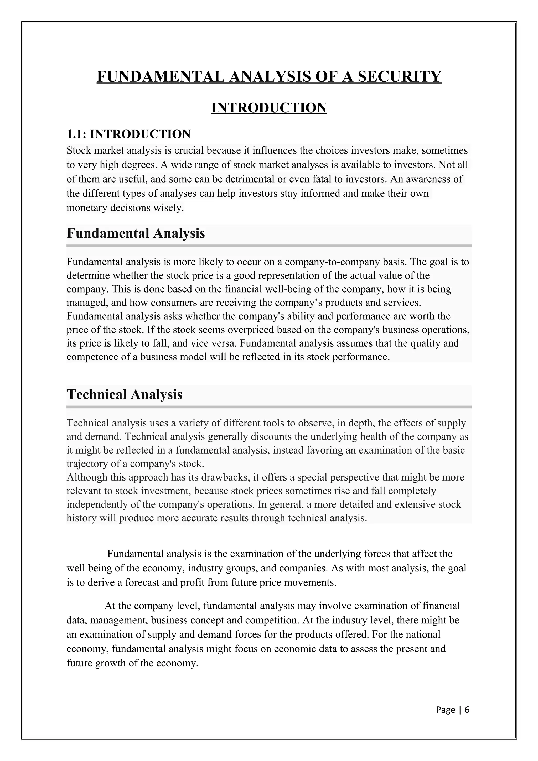 FUNDAMENTAL ANALYSIS OF A SECURITY
INTRODUCTION
1.1: INTRODUCTION
Stock market analysis is crucial because it influences the choices investors make, sometimes
to very high degrees. A wide range of stock market analyses is available to investors. Not all
of them are useful, and some can be detrimental or even fatal to investors. An awareness of
the different types of analyses can help investors stay informed and make their own
monetary decisions wisely.
Fundamental Analysis
Fundamental analysis is more likely to occur on a company-to-company basis. The goal is to
determine whether the stock price is a good representation of the actual value of the
company. This is done based on the financial well-being of the company, how it is being
managed, and how consumers are receiving the company’s products and services.
Fundamental analysis asks whether the company's ability and performance are worth the
price of the stock. If the stock seems overpriced based on the company's business operations,
its price is likely to fall, and vice versa. Fundamental analysis assumes that the quality and
competence of a business model will be reflected in its stock performance.
Technical Analysis
Technical analysis uses a variety of different tools to observe, in depth, the effects of supply
and demand. Technical analysis generally discounts the underlying health of the company as
it might be reflected in a fundamental analysis, instead favoring an examination of the basic
trajectory of a company's stock.
Although this approach has its drawbacks, it offers a special perspective that might be more
relevant to stock investment, because stock prices sometimes rise and fall completely
independently of the company's operations. In general, a more detailed and extensive stock
history will produce more accurate results through technical analysis.
Fundamental analysis is the examination of the underlying forces that affect the
well being of the economy, industry groups, and companies. As with most analysis, the goal
is to derive a forecast and profit from future price movements.
At the company level, fundamental analysis may involve examination of financial
data, management, business concept and competition. At the industry level, there might be
an examination of supply and demand forces for the products offered. For the national
economy, fundamental analysis might focus on economic data to assess the present and
future growth of the economy.
Page | 6
 
