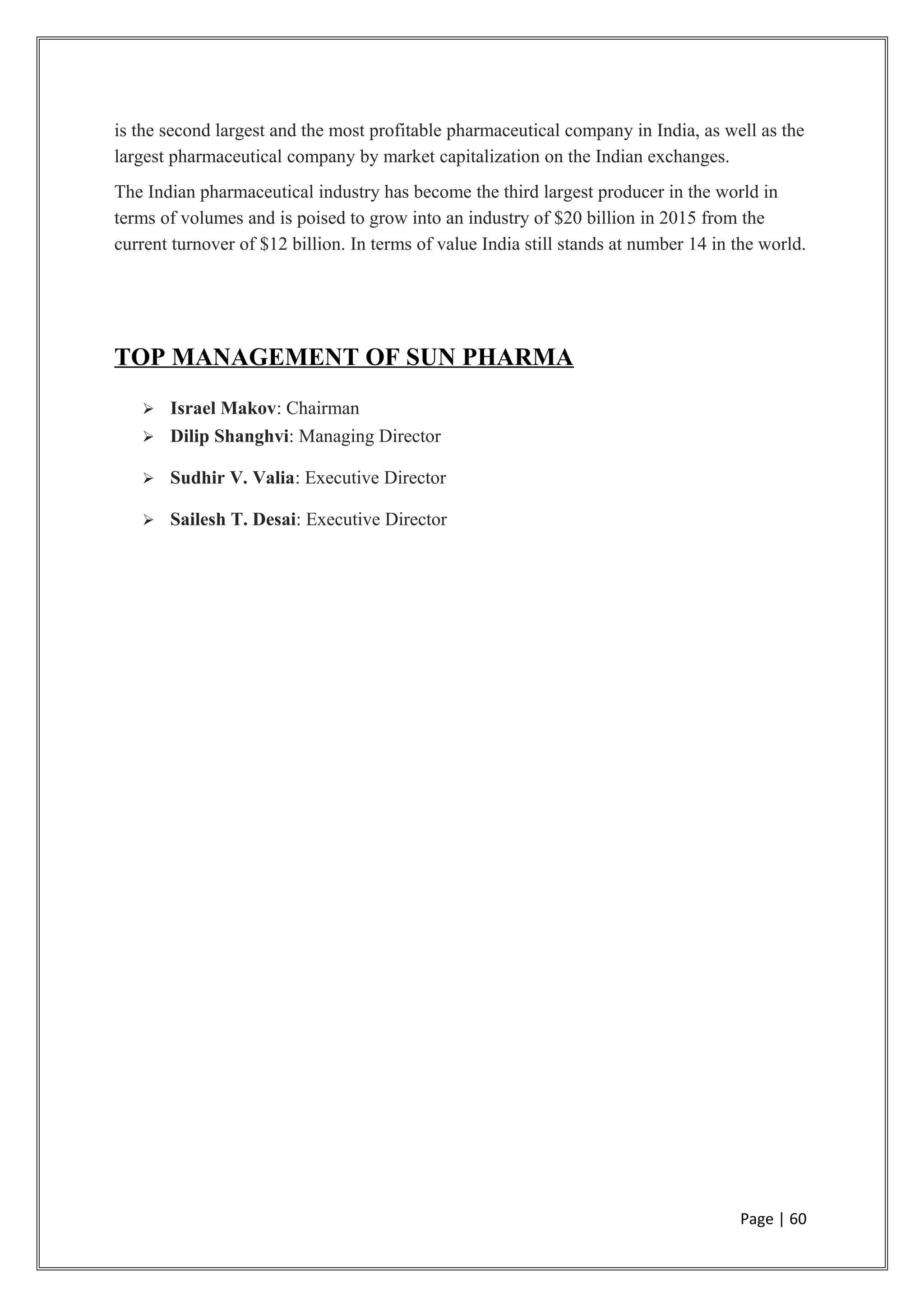 is the second largest and the most profitable pharmaceutical company in India, as well as the
largest pharmaceutical company by market capitalization on the Indian exchanges.
The Indian pharmaceutical industry has become the third largest producer in the world in
terms of volumes and is poised to grow into an industry of $20 billion in 2015 from the
current turnover of $12 billion. In terms of value India still stands at number 14 in the world.
TOP MANAGEMENT OF SUN PHARMA
 Israel Makov: Chairman
 Dilip Shanghvi: Managing Director
 Sudhir V. Valia: Executive Director
 Sailesh T. Desai: Executive Director
Page | 60
 