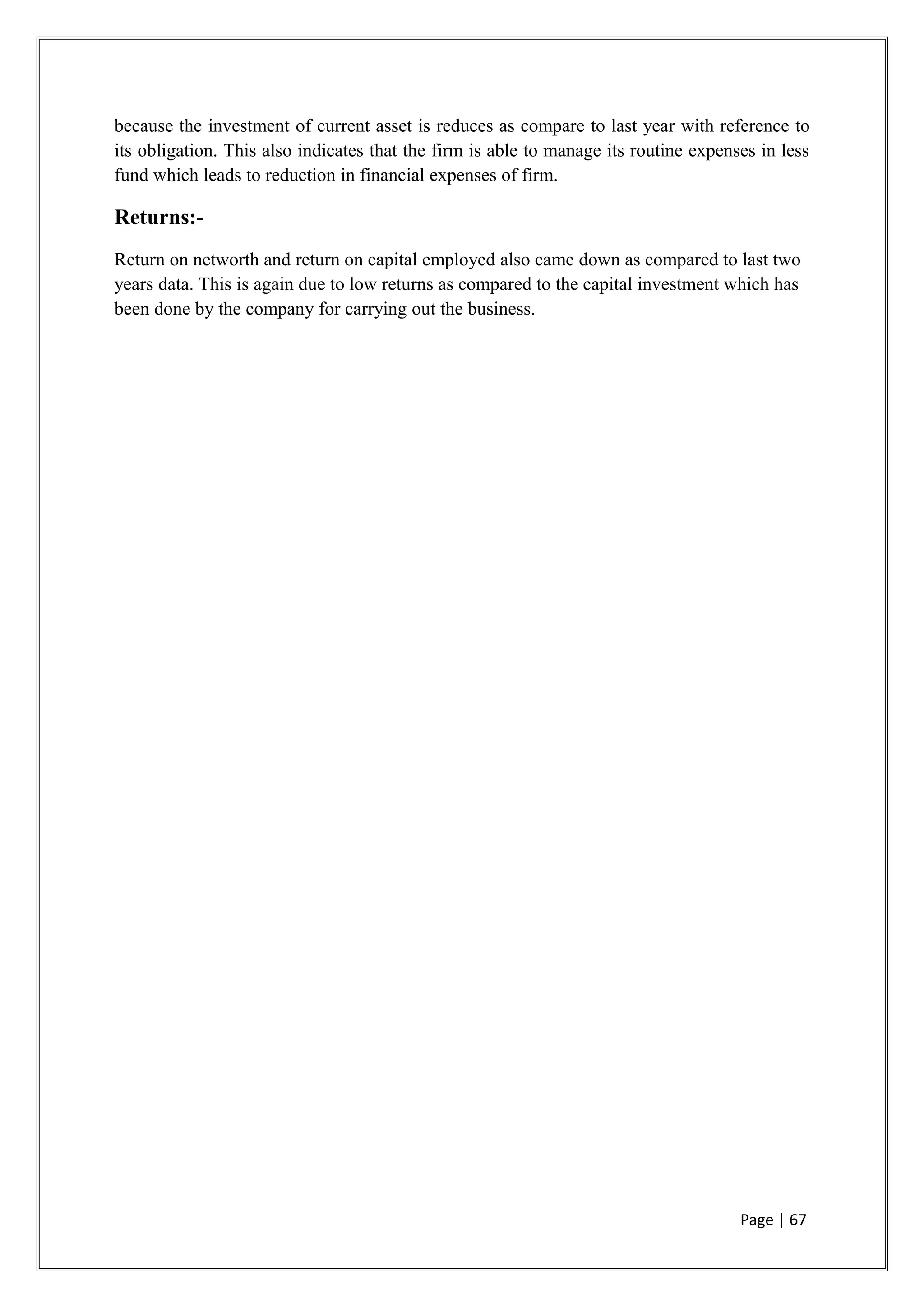 because the investment of current asset is reduces as compare to last year with reference to
its obligation. This also indicates that the firm is able to manage its routine expenses in less
fund which leads to reduction in financial expenses of firm.
Returns:-
Return on networth and return on capital employed also came down as compared to last two
years data. This is again due to low returns as compared to the capital investment which has
been done by the company for carrying out the business.
Page | 67
 