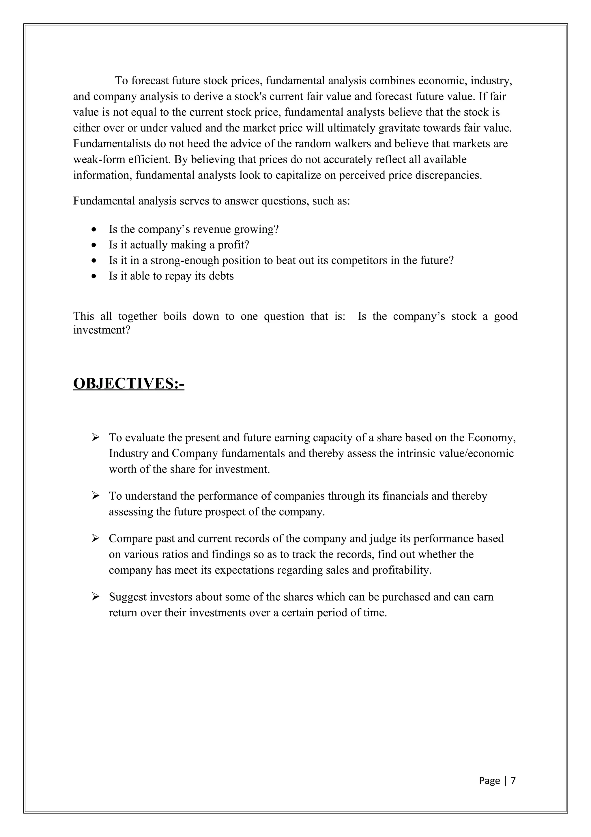 To forecast future stock prices, fundamental analysis combines economic, industry,
and company analysis to derive a stock's current fair value and forecast future value. If fair
value is not equal to the current stock price, fundamental analysts believe that the stock is
either over or under valued and the market price will ultimately gravitate towards fair value.
Fundamentalists do not heed the advice of the random walkers and believe that markets are
weak-form efficient. By believing that prices do not accurately reflect all available
information, fundamental analysts look to capitalize on perceived price discrepancies.
Fundamental analysis serves to answer questions, such as:
• Is the company’s revenue growing?
• Is it actually making a profit?
• Is it in a strong-enough position to beat out its competitors in the future?
• Is it able to repay its debts
This all together boils down to one question that is: Is the company’s stock a good
investment?
OBJECTIVES:-
 To evaluate the present and future earning capacity of a share based on the Economy,
Industry and Company fundamentals and thereby assess the intrinsic value/economic
worth of the share for investment.
 To understand the performance of companies through its financials and thereby
assessing the future prospect of the company.
 Compare past and current records of the company and judge its performance based
on various ratios and findings so as to track the records, find out whether the
company has meet its expectations regarding sales and profitability.
 Suggest investors about some of the shares which can be purchased and can earn
return over their investments over a certain period of time.
Page | 7
 