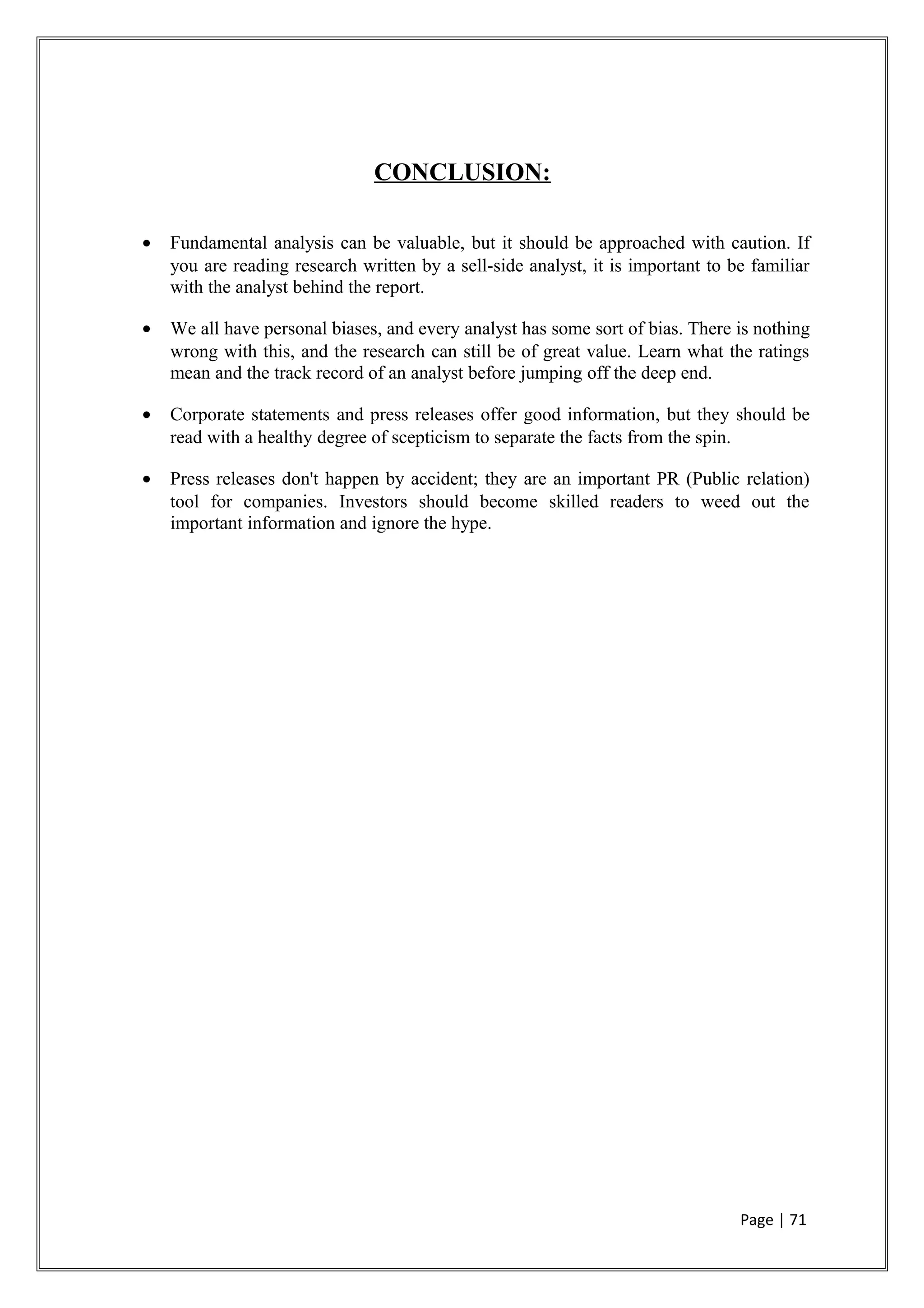 CONCLUSION:
• Fundamental analysis can be valuable, but it should be approached with caution. If
you are reading research written by a sell-side analyst, it is important to be familiar
with the analyst behind the report.
• We all have personal biases, and every analyst has some sort of bias. There is nothing
wrong with this, and the research can still be of great value. Learn what the ratings
mean and the track record of an analyst before jumping off the deep end.
• Corporate statements and press releases offer good information, but they should be
read with a healthy degree of scepticism to separate the facts from the spin.
• Press releases don't happen by accident; they are an important PR (Public relation)
tool for companies. Investors should become skilled readers to weed out the
important information and ignore the hype.
Page | 71
 