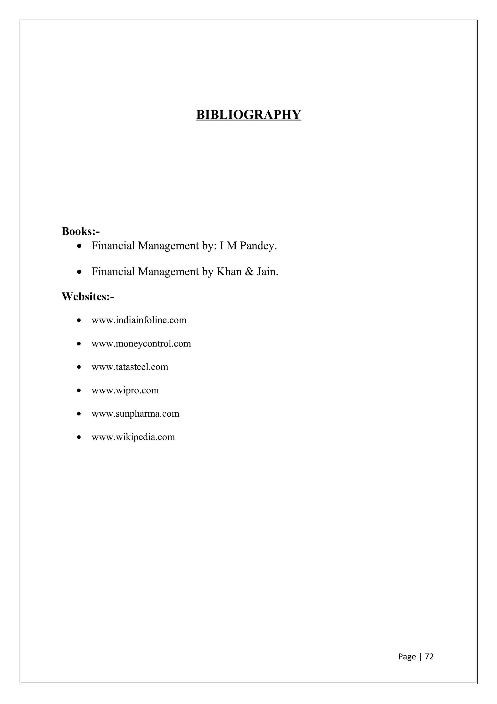 BIBLIOGRAPHY
Books:-
• Financial Management by: I M Pandey.
• Financial Management by Khan & Jain.
Websites:-
• www.indiainfoline.com
• www.moneycontrol.com
• www.tatasteel.com
• www.wipro.com
• www.sunpharma.com
• www.wikipedia.com
Page | 72
 