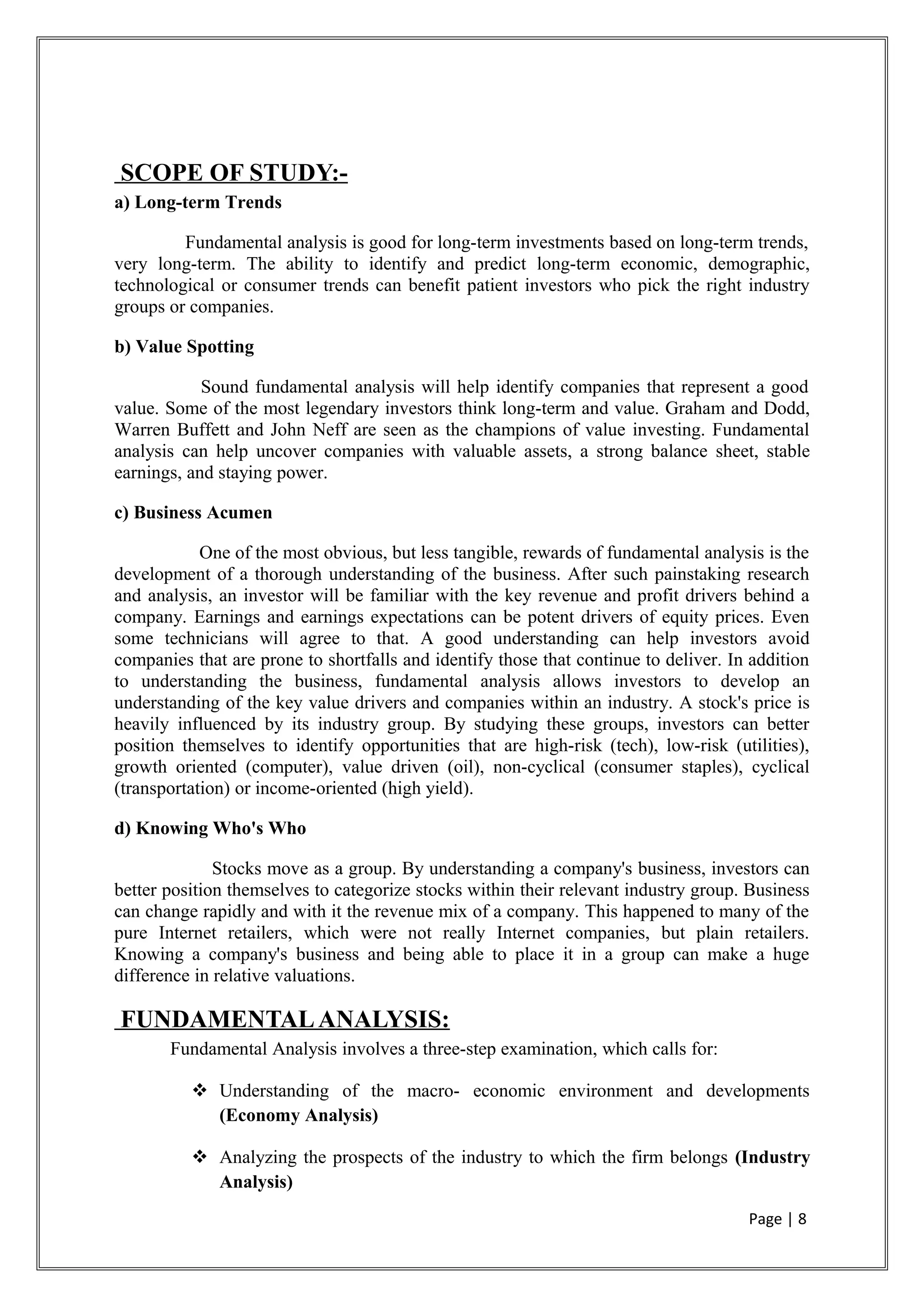 SCOPE OF STUDY:-
a) Long-term Trends
Fundamental analysis is good for long-term investments based on long-term trends,
very long-term. The ability to identify and predict long-term economic, demographic,
technological or consumer trends can benefit patient investors who pick the right industry
groups or companies.
b) Value Spotting
Sound fundamental analysis will help identify companies that represent a good
value. Some of the most legendary investors think long-term and value. Graham and Dodd,
Warren Buffett and John Neff are seen as the champions of value investing. Fundamental
analysis can help uncover companies with valuable assets, a strong balance sheet, stable
earnings, and staying power.
c) Business Acumen
One of the most obvious, but less tangible, rewards of fundamental analysis is the
development of a thorough understanding of the business. After such painstaking research
and analysis, an investor will be familiar with the key revenue and profit drivers behind a
company. Earnings and earnings expectations can be potent drivers of equity prices. Even
some technicians will agree to that. A good understanding can help investors avoid
companies that are prone to shortfalls and identify those that continue to deliver. In addition
to understanding the business, fundamental analysis allows investors to develop an
understanding of the key value drivers and companies within an industry. A stock's price is
heavily influenced by its industry group. By studying these groups, investors can better
position themselves to identify opportunities that are high-risk (tech), low-risk (utilities),
growth oriented (computer), value driven (oil), non-cyclical (consumer staples), cyclical
(transportation) or income-oriented (high yield).
d) Knowing Who's Who
Stocks move as a group. By understanding a company's business, investors can
better position themselves to categorize stocks within their relevant industry group. Business
can change rapidly and with it the revenue mix of a company. This happened to many of the
pure Internet retailers, which were not really Internet companies, but plain retailers.
Knowing a company's business and being able to place it in a group can make a huge
difference in relative valuations.
FUNDAMENTALANALYSIS:
Fundamental Analysis involves a three-step examination, which calls for:
 Understanding of the macro- economic environment and developments
(Economy Analysis)
 Analyzing the prospects of the industry to which the firm belongs (Industry
Analysis)
Page | 8
 
