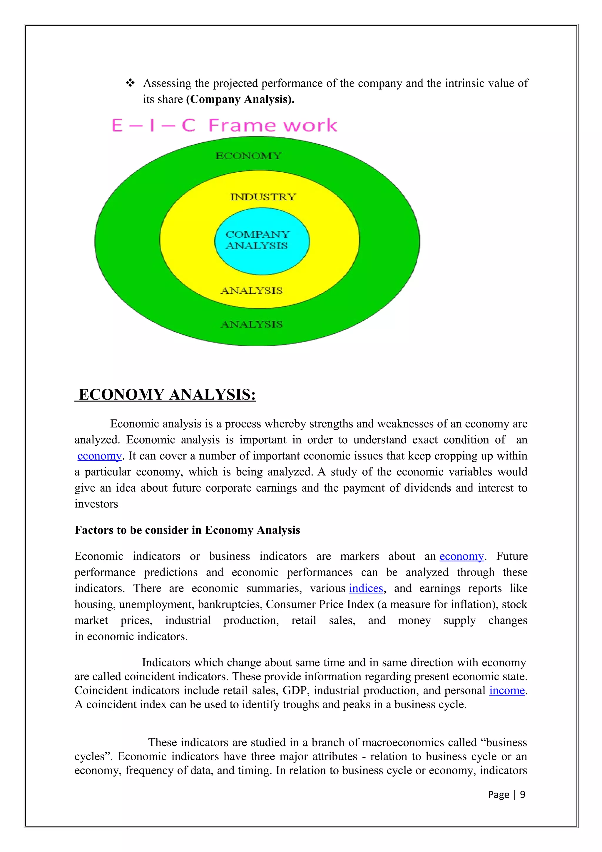  Assessing the projected performance of the company and the intrinsic value of
its share (Company Analysis).
ECONOMY ANALYSIS:
Economic analysis is a process whereby strengths and weaknesses of an economy are
analyzed. Economic analysis is important in order to understand exact condition of an
economy. It can cover a number of important economic issues that keep cropping up within
a particular economy, which is being analyzed. A study of the economic variables would
give an idea about future corporate earnings and the payment of dividends and interest to
investors
Factors to be consider in Economy Analysis
Economic indicators or business indicators are markers about an economy. Future
performance predictions and economic performances can be analyzed through these
indicators. There are economic summaries, various indices, and earnings reports like
housing, unemployment, bankruptcies, Consumer Price Index (a measure for inflation), stock
market prices, industrial production, retail sales, and money supply changes
in economic indicators.
Indicators which change about same time and in same direction with economy
are called coincident indicators. These provide information regarding present economic state.
Coincident indicators include retail sales, GDP, industrial production, and personal income.
A coincident index can be used to identify troughs and peaks in a business cycle.
These indicators are studied in a branch of macroeconomics called “business
cycles”. Economic indicators have three major attributes - relation to business cycle or an
economy, frequency of data, and timing. In relation to business cycle or economy, indicators
Page | 9
 