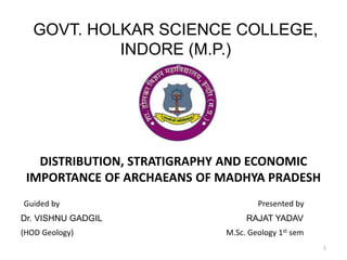 DISTRIBUTION, STRATIGRAPHY AND ECONOMIC
IMPORTANCE OF ARCHAEANS OF MADHYA PRADESH
1
Guided by Presented by
GOVT. HOLKAR SCIENCE COLLEGE,
INDORE (M.P.)
Dr. VISHNU GADGIL RAJAT YADAV
(HOD Geology) M.Sc. Geology 1st sem
 