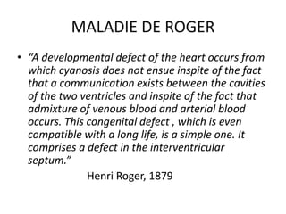 MALADIE DE ROGER
• “A developmental defect of the heart occurs from
which cyanosis does not ensue inspite of the fact
that a communication exists between the cavities
of the two ventricles and inspite of the fact that
admixture of venous blood and arterial blood
occurs. This congenital defect , which is even
compatible with a long life, is a simple one. It
comprises a defect in the interventricular
septum.”
Henri Roger, 1879
 