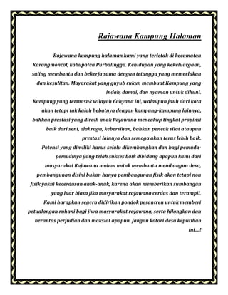 Rajawana Kampung Halaman
Rajawana kampung halaman kami yang terletak di kecamatan
Karangmoncol, kabupaten Purbalingga. Kehidupan yang kekeluargaan,
saling membantu dan bekerja sama dengan tetangga yang memerlukan
dan kesulitan. Mayarakat yang guyub rukun membuat Kampung yang
indah, damai, dan nyaman untuk dihuni.
Kampung yang termasuk wilayah Cahyana ini, walaupun jauh dari kota
akan tetapi tak kalah hebatnya dengan kampung-kampung lainnya,
bahkan prestasi yang diraih anak Rajawana mencakup tingkat propinsi
baik dari seni, olahraga, kebersihan, bahkan pencak silat ataupun
prestasi lainnya dan semoga akan terus lebih baik.
Potensi yang dimiliki harus selalu dikembangkan dan bagi pemuda-
pemudinya yang telah sukses baik dibidang apapun kami dari
masyarakat Rajawana mohon untuk membantu membangun desa,
pembangunan disini bukan hanya pembangunan fisik akan tetapi non
fisik yakni kecerdasan anak-anak, karena akan memberikan sumbangan
yang luar biasa jika masyarakat rajawana cerdas dan terampil.
Kami harapkan segera didirikan pondok pesantren untuk memberi
petualangan ruhani bagi jiwa masyarakat rajawana, serta hilangkan dan
berantas perjudian dan maksiat apapun. Jangan kotori desa keputihan
ini....!
 