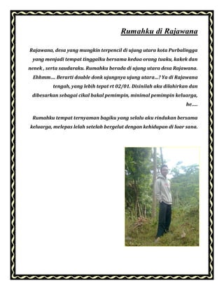 Rumahku di Rajawana
Rajawana, desa yang mungkin terpencil di ujung utara kota Purbalingga
yang menjadi tempat tinggalku bersama kedua orang tuaku, kakek dan
nenek , serta saudaraku. Rumahku berada di ujung utara desa Rajawana.
Ehhmm…. Berarti double donk ujungnya ujung utara…? Ya di Rajawana
tengah, yang lebih tepat rt 02/01. Disinilah aku dilahirkan dan
dibesarkan sebagai cikal bakal pemimpin, minimal pemimpin keluarga,
he…..
Rumahku tempat ternyaman bagiku yang selalu aku rindukan bersama
keluarga, melepas lelah setelah bergelut dengan kehidupan di luar sana.
 
