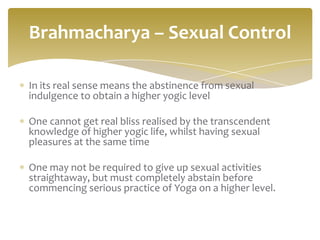 Brahmacharya – Sexual Control

In its real sense means the abstinence from sexual
indulgence to obtain a higher yogic level

One cannot get real bliss realised by the transcendent
knowledge of higher yogic life, whilst having sexual
pleasures at the same time

One may not be required to give up sexual activities
straightaway, but must completely abstain before
commencing serious practice of Yoga on a higher level.
 