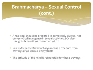 Brahmacharya – Sexual Control
          (cont.)



A real yogi should be prepared to completely give up, not
only physical indulgence in sexual activities, but also
thoughts & emotions concerned with it

In a wider sense Brahmacharya means a freedom from
cravings of all sensual enjoyments

The attitude of the mind is responsible for these cravings
 