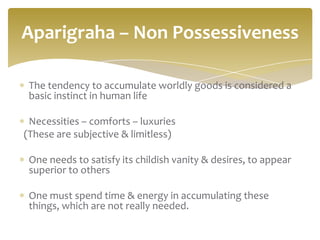 Aparigraha – Non Possessiveness

 The tendency to accumulate worldly goods is considered a
 basic instinct in human life

 Necessities – comforts – luxuries
(These are subjective & limitless)

 One needs to satisfy its childish vanity & desires, to appear
 superior to others

 One must spend time & energy in accumulating these
 things, which are not really needed.
 